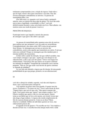 totalmente comprometidos com a criação da riqueza. Farão tudo o
que for legal, moral e ético para concretizar a sua meta. Eles não
enviam mensagens contraditórias ao universo. As pessoas de
mentalidade pobre, sim.
(Por falar nisso: se, enquanto você estava lendo o parágrafo
anterior, uma voz interna lhe disse algo do gênero "Os ricos não estão
nem aí para a legalidade, a moralidade e a ética" você está
definitivamente fazendo a coisa certa lendo este livro. Mais adiante, vou
mostrar como esse modo de pensar é nocivo.)
PRINCÍPIO DE RIQUEZA
O principal motivo que impede a maioria das pessoas
de conseguir o que quer é não saber o que quer.
As pessoas de mentalidade pobre apontam uma série de motivos
para explicar por que enriquecer e ser rico pode ser um problema.
Conseqüentemente, elas nunca estão 100% certas de que querem
fazer fortuna. As mensagens que enviam ao universo são
contraditórias, assim como aquelas que transmitem aos outros. E por que
toda essa confusão? Porque as mensagens que elas mandam para si
mesmas também são incoerentes.
Já falei sobre o poder da intenção. Sei que é difícil acreditar, mas
você sempre consegue o que quer ­ aquilo que você deseja no seu
subconsciente, e não o que você diz querer. Talvez você negue isso
enfaticamente: "Está louco? Por que motivo eu ia querer continuar
me matando de trabalhar?" Respondo­lhe exatamente com a mesma
pergunta: "Não sei. Por que razão você haveria de querer continuar
se matando de trabalhar?"
Se você não está obtendo a riqueza que diz desejar, há uma grande
probabilidade de que seja porque, primeiro, no seu subconsciente,
68
você não a almeja de verdade; segundo, você não está disposto a
fazer o que é necessário para consegui­la.
Vou explorar um pouco mais essa questão. O querer tem três
níveis. O primeiro é: "Eu quero ser rico." Essa é outra forma de dizer:
"Pegarei tudo o que cair no meu colo." Mas querer somente não
basta. Você nunca notou que "querer" nem sempre conduz a "ter"?
Observe também que querer e não ter cria mais querer. Querer
torna­se um hábito que só leva a ele mesmo, um círculo vicioso que
não chega a lugar nenhum. A riqueza não resulta simplesmente do
fato de a pessoa desejar possuí­la. Como eu sei disso? Basta
observar a realidade: bilhões de indivíduos querem ser ricos, mas
relativamente poucos são.
O segundo nível do querer é: "Eu escolho ser rico." Isso implica a
decisão de ficar rico. A escolha tem uma energia muito forte e anda
 
