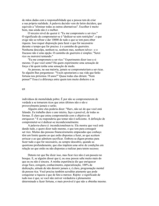 de mãos dadas com a responsabilidade que a pessoa tem de criar
a sua própria realidade. A palavra decisão vem do latim decidere, que
equivale a "eliminar todas as outras alternativas". Escolher é muito
bom, mas ainda não é o melhor.
O terceiro nível do querer é: "Eu me comprometo a ser rico."
O significado de comprometer­se é "dedicar­se sem restrições". o que
exige não se refrear e dar 10000 de tudo o que se tem para obter
riqueza. Isso requer disposição para fazer o que for necessário
durante o tempo que for preciso. é o caminho do guerreiro.
Nenhuma desculpa, nenhum se, nenhum mas, nenhum talvez ­ e o
fracasso não é uma opção. O caminho do guerreiro é simples: "Serei
rico ou morrerei tentando."
"Eu me comprometo a ser rico." Experimente dizer isso a si
mesmo. O que você sente? Há quem experimente uma sensação de
força e há quem tenha uma sensação de medo.
As pessoas, na sua maioria, jamais se comprometeriam a ser ricas.
Se alguém lhes perguntasse: "Vocês apostariam a sua vida que farão
fortuna nos próximos 10 anos?" Quase todas elas diriam: "Nem
pensar!" Essa é a diferença entre quem tem muito dinheiro e os
69
indivíduos de mentalidade pobre. É por não se comprometerem de
verdade a se tornarem ricos que estes últimos não o são e
provavelmente jamais o serão.
Alguém entre eles poderia dizer: "Harv, não sei do que você está
falando. Eu trabalho duro o ano inteiro, faço o possível, de todas as
formas. É claro que estou comprometido com o objetivo de
enriquecer." E eu responderia que tentar não é suficiente. A definição de
comprometer­se é dedicar­se incondicionalmente.
A palavra­chave é: incondicionalmen te. Ela mostra que você está
dando tudo, e quero dizer tudo mesmo, o que tem para conseguir
ser rico. Muitas das pessoas financeiramente empacadas que conheço
têm um limite quanto ao que estão dispostas a fazer, ao que aceitam
arriscar e ao que admitem sacrificar. Embora se digam prontas para
fazer tudo o que for necessário, eu sempre descubro, quando as
questiono profundamente, que elas impõem uma série de condições em
relação ao que estão ou não dispostas a realizar para terem sucesso.
Detesto ter que lhe dizer isso, mas ficar rico não é um passeio no
bosque. E, se alguém disser que é, ou essa pessoa sabe muito mais do
que eu ou não é sincera. A minha experiência diz que enriquecer
exige foco, coragem, conhecimento, especialização, 100% de
dedicação, atitude de não desistir jamais e, é claro, programação mental
de pessoa rica. Você precisa também acreditar piamente que pode
conquistar a riqueza e que de fato a merece. Repito: o significado de
tudo isso é que, se você não estiver verdadeira e plenamente
determinado a fazer fortuna, o mais provável é que não a obtenha mesmo.
 