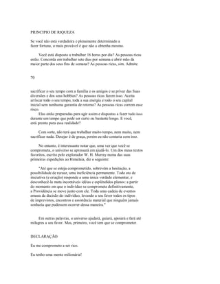 PRINCIPIO DE RIQUEZA
Se você não está verdadeira e plenamente determinado a
fazer fortuna, o mais provável é que não a obtenha mesmo.
Você está disposto a trabalhar 16 horas por dia? As pessoas ricas
estão. Concorda em trabalhar sete dias por semana e abrir mão da
maior parte dos seus fins de semana? As pessoas ricas, sim. Admite
70
sacrificar o seu tempo com a família e os amigos e se privar das Suas
diversões e dos seus hobbies? As pessoas ricas fazem isso. Aceita
arriscar todo o seu tempo, toda a sua energia e todo o seu capital
inicial sem nenhuma garantia de retorno? As pessoas ricas correm esse
risco.
Elas estão preparadas para agir assim e dispostas a fazer tudo isso
durante um tempo que pode ser curto ou bastante longo. E você,
está pronto para essa realidade?
Com sorte, não terá que trabalhar muito tempo, nem muito, nem
sacrificar nada. Desejar é de graça, porém eu não contaria com isso.
No entanto, é interessante notar que, uma vez que você se
comprometa, o universo se apressará em ajudá­lo. Um dos meus textos
favoritos, escrito pelo explorador W. H. Murray numa das suas
primeiras expedições ao Himalaia, diz o seguinte:
"Até que se esteja comprometido, sobrevém a hesitação, a
possibilidade de recuar, uma ineficiência permanente. Todo ato de
iniciativa (e criação) responde a uma única verdade elementar, e
desconhecê­la mata incontáveis idéias e esplêndidos planos: a partir
do momento em que o indivíduo se compromete definitivamente,
a Providência se move junto com ele. Toda uma cadeia de eventos
emana da decisão do individuo, levando a seu favor todos os tipos
de imprevistos, encontros e assistência material que ninguém jamais
sonharia que pudessem ocorrer dessa maneira."
Em outras palavras, o universo ajudará, guiará, apoiará e fará até
milagres a seu favor. Mas, primeiro, você tem que se comprometer.
DECLARAÇÃO
Eu me comprometo a ser rico.
Eu tenho uma mente milionária!
 