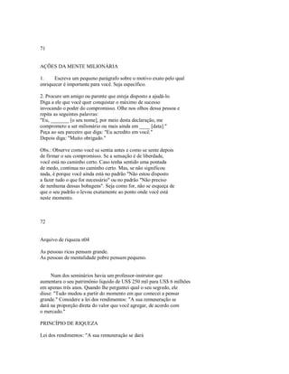 71
AÇÕES DA MENTE MILIONÁRIA
1. Escreva um pequeno parágrafo sobre o motivo exato pelo qual
enriquecer é importante para você. Seja específico.
2. Procure um amigo ou parente que esteja disposto a ajudá­lo.
Diga a ele que você quer conquistar o máximo de sucesso
invocando o poder do compromisso. Olhe nos olhos dessa pessoa e
repita as seguintes palavras:
"Eu, _______ [o seu nome], por meio desta declaração, me
comprometo a ser milionário ou mais ainda em ____ [data]."
Peça ao seu parceiro que diga: "Eu acredito em você."
Depois diga: "Muito obrigado."
Obs.: Observe como você se sentia antes e como se sente depois
de firmar o seu compromisso. Se a sensação é de liberdade,
você está no caminho certo. Caso tenha sentido uma pontada
de medo, continua no caminho certo. Mas, se não significou
nada, é porque você ainda está no padrão "Não estou disposto
a fazer tudo o que for necessário" ou no padrão "Não preciso
de nenhuma dessas bobagens". Seja como for, não se esqueça de
que o seu padrão o levou exatamente ao ponto onde você está
neste momento.
72
Arquivo de riqueza n04
As pessoas ricas pensam grande.
As pessoas de mentalidade pobre pensam pequeno.
Num dos seminários havia um professor­instrutor que
aumentara o seu patrimônio liquido de US$ 250 mil para US$ 6 milhões
em apenas três anos. Quando lhe perguntei qual o seu segredo, ele
disse: "Tudo mudou a partir do momento em que comecei a pensar
grande." Considere a lei dos rendimentos: "A sua remuneração se
dará na proporção direta do valor que você agregar, de acordo com
o mercado."
PRINCÍPIO DE RIQUEZA
Lei dos rendimentos: "A sua remuneração se dará
 