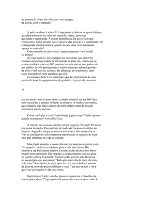 na proporção direta do valor que você agregar,
de acordo com o mercado."
A palavra­chave é valor. E é importante conhecer os quatro fatores
que determinam o seu valor no mercado: oferta, demanda,
qualidade e quantidade. A minha experiência diz que o fator que
representa o maior desafio para a maioria das pessoas é a quantidade. Ele
corresponde simplesmente a: quanto do seu valor você realmente
agrega ao mercado?
Outra maneira de dizer isso é: quantas pessoas você atende
ou atinge?
No meu negócio, por exemplo, há instrutores que preferem
ensinar a pequenos grupos de 20 pessoas de uma vez, outros que se
sentem confortáveis com 100 ouvintes na sala, outros que gostam de
um público de 500 participantes e outros ainda que adoram platéias
de mil a 5 mil pessoas ou mais. Há diferença de rendimento entre
esses instrutores? Pode acreditar que sim.
No começo deste livro mencionei que fui proprietário de uma
cadeia de lojas de equipamentos de ginástica. A partir do momento
73
em que pensei entrar nesse ramo, a minha intenção era ter 100 lojas
bem­sucedidas e atender milhares de clientes. A minha concorrente,
que começou seis meses depois de mim, tinha a meta de possuir
uma única loja de sucesso.
Como você quer viver? Como deseja jogar o jogo? Prefere pensar
grande ou pequeno? A escolha é sua.
A maioria das pessoas escolhe pensar pequeno. Por quê? Primeiro,
por causa do medo. Elas morrem de medo do fracasso e também do
sucesso. Segundo, porque se sentem inferiores e não merecedoras.
Não se consideram suficientemente importantes ou capazes de fazer
uma real diferença na vida de alguém.
Mas preste atenção: a nossa vida não diz respeito somente a nós.
Diz respeito também a contribuir para a vida dos outros. Diz
respeito a ser fiel a nossa missão e à nossa razão de estarmos neste
mundo neste momento. Diz respeito a acrescentarmos a nossa peça
ao quebra­cabeça do planeta. A maioria das pessoas está tão presa
ao seu próprio ego que pensa: "Tudo gira em volta de mim, de mim
e de mim." No entanto, se você quer ser rico no verdadeiro sentido
da palavra, isso não pode se limitar a você. Tem que incluir o valor
que você acrescenta à vida dos outros.
Buckrninster Fuller, um dos maiores inventores e filósofos da
nossa época, disse: "O propósito da nossa vida é acrescentar valor à
 