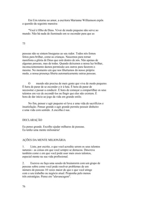 Em Um retorno ao amor, a escritora Marianne Williamson expôs
a questão da seguinte maneira:
"Você é filho de Deus. Viver de modo pequeno não serve ao
mundo. Não há nada de iluminado em se esconder para que as
75
pessoas não se sintam Inseguras ao seu redor. Todos nós fomos
feitos para brilhar, como as crianças. Nascemos para tornar
manifesta a glória de Deus que está dentro de nós. Não apenas de
algumas pessoas, mas de todas. Quando deixamos a nossa luz brilhar,
inconscientemente damos permissão aos outros para fazerem o
mesmo. No momento em que nos libertamos do nosso próprio
medo, a nossa presença liberta automaticamente outras pessoas.
O mundo não precisa de mais gente que viva de modo pequeno.
É hora de parar de se esconder e ir à luta. É hora de parar de
necessitar e passar a conduzir. É hora de começar a compartilhar os seus
talentos em vez de escondê­los ou fingir que eles não existem. É
hora de dar início ao jogo da vida em grande estilo.
No fim, pensar e agir pequeno só leva a uma vida de sacrifícios e
insatisfação. Pensar grande e agir grande permite possuir dinheiro
e uma vida com sentido. A escolha é sua.
DECLARAÇÃO
Eu penso grande. Escolho ajudar milhares de pessoas.
Eu tenho uma mente milionária!
AÇÕES DA MENTE MILIONÁRIA
1. Liste, por escrito, o que você acredita serem os seus talentos
naturais ­ as coisas em que você sempre se destacou. Descreva
também como e em que você pode usar mais esses talentos,
especial mente na sua vida profissional.
2. Escreva ou faça uma sessão de brainstorm com um grupo de
pessoas sobre como você pode resolver problemas de um
número de pessoas 10 vezes maior do que o que você atinge
com o seu trabalho ou negócio atual. Proponha pelo menos
três estratégias. Pense em "alavancagem".
76
 