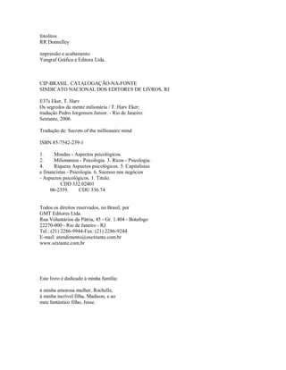 fotolitos
RR Donnelley
impressão e acabamento
Yangraf Gráfica e Editora Ltda.
CIP­BRASIL. CATALOGAÇÃO­NA­FONTE
SINDICATO NACIONAL DOS EDITORES DE LIVROS, RJ
E37s Eker, T. Harv
Os segredos da mente milionária / T. Harv Eker;
tradução Pedro Jorgensen Junior. ­ Rio de Janeiro:
Sextante, 2006.
Tradução de: Secrets of the millionaire mind
ISBN 85­7542­239­1
1. Moedas ­ Aspectos psicológicos.
2. Milionanios ­ Psicologia. 3. Ricos ­ Psicologia.
4. Riqueza Aspectos psicológicos. 5. Capitalistas
e financistas ­ Psicologia. 6. Sucesso nos negócios
­ Aspectos psicológicos. 1. Titulo.
CDD 332.02401
06­2359. CDU 336.74
Todos os direitos reservados, no Brasil, por
GMT Editores Ltda.
Rua Voluntários da Pátria, 45 ­ Gr. 1.404 ­ Botafogo
22270­000 ­ Rio de Janeiro ­ RJ
Tel.: (21) 2286­9944­Fax: (21) 2286­9244
E­mail: atendimento@esextante.com.br
www.sextante.com.br
Este livro é dedicado à minha família:
à minha amorosa mulher, Rochelle,
à minha incrível filha, Madison, e ao
meu fantástico filho, Jesse.
 