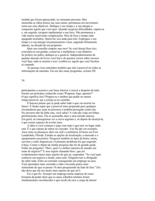 medida que forem aparecendo, no momento presente. Mas
mantenha os olhos postos nas suas metas, permaneça em movimento
rumo aos seus objetivos. Dedique o seu tempo e a sua energia a
conquistar aquilo que você quer. Quando surgirem dificuldades, supere­as
e, em seguida, recupere rapidamente o seu foco. Não permaneça a
vida inteira resolvendo complicações. Pare de ficar o tempo todo
apagando incêndios. Quem faz isso anda para trás. Empregue o seu
tempo e a sua energia em pensamentos e atos, seguindo firmemente
adiante, na direção do seu propósito.
Quer um conselho simples mas raro? Se você deseja ficar rico,
concentre­se em ganhar, conservar e multiplicar o seu dinheiro.
Se prefere ser pobre, dedique­se a gastá­lo. Independentemente de
quantas dezenas de livros você leia e de quantos cursos sobre sucesso
você faça, tudo se resume a isso. Lembre­se: aquilo que você focaliza
se expande.
As pessoas ricas entendem também que não é possível ter todas as
informações de antemão. Em um dos meus programas, oriento OS
79
participantes a acessar a sua força interior e vencer a despeito de tudo.
Ensino um princípio conhecido como "Preparar, fogo, apontar!".
O que significa isso? Prepare­se o melhor que puder no menor
tempo possível, aja e corrija­se no caminho.
É loucura pensar que se pode saber tudo o que vai ocorrer no
futuro. É ilusão supor que é possível estar preparado para qualquer
circunstância que surja no processo e também protegido contra ela.
No universo não há linha reta, você sabia? A vida não viaja em linhas
perfeitamente retas. Ela se assemelha mais a uma estrada sinuosa.
Em geral, só conseguimos ver a curva seguinte e, só depois de alcançá­la,
é que somos capazes de avistar mais.
A idéia é você começar o jogo com tudo o que tem, no lugar onde
está. Ê o que chamo de entrar no corredor. Vou lhe dar um exemplo.
Anos atrás eu planejava abrir um café e confeitaria 24 horas em Fort
Lauderdale, Flórida. Estudei as opções de localização, o mercado e o
equipamento necessário. Pesquisei também os tipos de bolos, tortas,
sorvetes e cafés disponíveis, O primeiro problema foi que engordei
à beça. Comer o objeto da minha pesquisa não foi de grande ajuda.
Então me perguntei: "Harv, qual é a melhor maneira de estudar um
ramo de negócio?" E esse sujeito chamado Harv, que era
evidentemente muito mais esperto do que eu, respondeu: "Se você quer
conhecer um negócio a fundo, entre nele. Ninguém tem a obrigação
de saber tudo. Entre no corredor conseguindo um emprego na area.
Você aprenderá mais varrendo o chão e lavando pratos num
restaurante do que se passar 10 anos pesquisando do lado de fora." (Eu
não disse que ele era muito mais esperto do que eu?)
Foi o que fiz. Arranjei um emprego numa empresa do ramo.
Gostaria de poder dizer que os meus soberbos talentos foram
imediatamente reconhecidos e que recebi de cara o cargo de diretor
 
