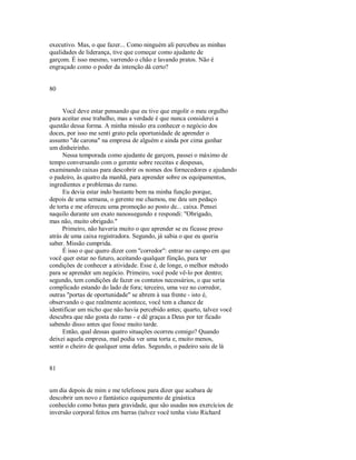 executivo. Mas, o que fazer... Como ninguém ali percebeu as minhas
qualidades de liderança, tive que começar como ajudante de
garçom. É isso mesmo, varrendo o chão e lavando pratos. Não é
engraçado como o poder da intenção dá certo?
80
Você deve estar pensando que eu tive que engolir o meu orgulho
para aceitar esse trabalho, mas a verdade é que nunca considerei a
questão dessa forma. A minha missão era conhecer o negócio dos
doces, por isso me senti grato pela oportunidade de aprender o
assunto "de carona" na empresa de alguém e ainda por cima ganhar
um dinheirinho.
Nessa temporada como ajudante de garçom, passei o máximo de
tempo conversando com o gerente sobre receitas e despesas,
examinando caixas para descobrir os nomes dos fornecedores e ajudando
o padeiro, às quatro da manhã, para aprender sobre os equipamentos,
ingredientes e problemas do ramo.
Eu devia estar indo bastante bem na minha função porque,
depois de uma semana, o gerente me chamou, me deu um pedaço
de torta e me ofereceu uma promoção ao posto de... caixa. Pensei
naquilo durante um exato nanossegundo e respondi: "Obrigado,
mas não, muito obrigado."
Primeiro, não haveria muito o que aprender se eu ficasse preso
atrás de uma caixa registradora. Segundo, já sabia o que eu queria
saber. Missão cumprida.
É isso o que quero dizer com "corredor": entrar no campo em que
você quer estar no futuro, aceitando qualquer fúnção, para ter
condições de conhecer a atividade. Esse é, de longe, o melhor método
para se aprender um negócio. Primeiro, você pode vê­lo por dentro;
segundo, tem condições de fazer os contatos necessários, o que seria
complicado estando do lado de fora; terceiro, uma vez no corredor,
outras "portas de oportunidade" se abrem à sua frente ­ isto é,
observando o que realmente acontece, você tem a chance de
identificar um nicho que não havia percebido antes; quarto, talvez você
descubra que não gosta do ramo ­ e dê graças a Deus por ter ficado
sabendo disso antes que fosse muito tarde.
Então, qual dessas quatro situações ocorreu comigo? Quando
deixei aquela empresa, mal podia ver uma torta e, muito menos,
sentir o cheiro de qualquer uma delas. Segundo, o padeiro saiu de lá
81
um dia depois de mim e me telefonou para dizer que acabara de
descobrir um novo e fantástico equipamento de ginástica
conhecído como botas para gravidade, que são usadas nos exercícios de
inversão corporal feitos em barras (talvez você tenha visto Richard
 