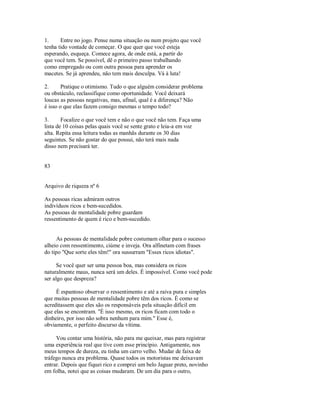 1. Entre no jogo. Pense numa situação ou num projeto que você
tenha tido vontade de começar. O que quer que você esteja
esperando, esqueça. Comece agora, de onde está, a partir do
que você tem. Se possível, dê o primeiro passo trabalhando
como empregado ou com outra pessoa para aprender os
macetes. Se já aprendeu, não tem mais desculpa. Vá à luta!
2. Pratique o otimismo. Tudo o que alguém considerar problema
ou obstáculo, reclassifique como oportunidade. Você deixará
loucas as pessoas negativas, mas, afinal, qual é a diferença? Não
é isso o que elas fazem consigo mesmas o tempo todo?
3. Focalize o que você tem e não o que você não tem. Faça uma
lista de 10 coisas pelas quais você se sente grato e leia­a em voz
alta. Repita essa leitura todas as manhãs durante os 30 dias
seguintes. Se não gostar do que possui, não terá mais nada
disso nem precisará ter.
83
Arquivo de riqueza nº 6
As pessoas ricas admiram outros
indivíduos ricos e bem­sucedidos.
As pessoas de mentalidade pobre guardam
ressentimento de quem é rico e bem­sucedido.
As pessoas de mentalidade pobre costumam olhar para o sucesso
alheio com ressentimento, ciúme e inveja. Ora alfinetam com frases
do tipo "Que sorte eles têm!" ora sussurram "Esses ricos idiotas".
Se você quer ser uma pessoa boa, mas considera os ricos
naturalmente maus, nunca será um deles. É impossível. Como você pode
ser algo que despreza?
É espantoso observar o ressentimento e até a raiva pura e simples
que muitas pessoas de mentalidade pobre têm dos ricos. É como se
acreditassem que eles são os responsáveis pela situação difícil em
que elas se encontram. "É isso mesmo, os ricos ficam com todo o
dinheiro, por isso não sobra nenhum para mim." Esse é,
obviamente, o perfeito discurso da vítima.
Vou contar uma história, não para me queixar, mas para registrar
uma experiência real que tive com esse princípio. Antigamente, nos
meus tempos de dureza, eu tinha um carro velho. Mudar de faixa de
tráfego nunca era problema. Quase todos os motoristas me deixavam
entrar. Depois que fiquei rico e comprei um belo Jaguar preto, novinho
em folha, notei que as coisas mudaram. De um dia para o outro,
 
