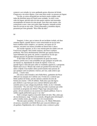comecei a ser cortado, às vezes ganhando gestos obscenos de brinde.
Chegavam a me atirar objetos, e por uma única razão: eu possuía um Jaguar.
Um dia, eu estava dirigindo por um bairro muito simples onde
tinha ido distribuir perus de Natal como caridade. Ao abrir o teto
solar do Jaguar, percebi atrás de mim quatro sujeitos mal­encarados
encarapitados na traseira de uma picape. Sem mais nem menos, eles
começaram a usar o meu carro para jogar basquete, tentando acertar
latas de cerveja no teto solar. Vários amassados e arranhões depois,
passaram por mim gritando: "Rico filho da mãe!"
84
Imaginei, é claro, que se tratava de um incidente isolado, até duas
semanas depois, quando deixei o carro estacionado na rua de outro
bairro também muito simples e, ao retornar, em menos de 10
minutos, encontrei um imenso arranhão na lateral feito à chave.
Na ocasião seguinte, eu fui a essa mesma parte da cidade com um
Ford Escort alugado. Para minha surpresa, não houve nenhum
problema. Não estou absolutamente inferindo que aqueles bairros
sejam habitados por gente má, porém a experiência me diz que
algumas pessoas ali guardam ressentimento dos ricos.
É fácil falar em não ter ressentimento de quem tem muito
dinheiro, porém essa é uma armadilha em que qualquer um pode cair,
até mesmo eu, dependendo do estado de espírito. Certa vez,
quando liguei a televisão para saber os resultados esportivos, o programa
Oprah estava no ar. Mesmo não sendo um grande fã de televisão, eu
adoro a Oprah. Essa mulher afetou positivamente mais pessoas do
que qualquer outra no planeta e merece, por isso, cada centavo que
possui... e muito mais.
Ela estava entrevistando a atriz Halle Berry, ganhadora do Oscar
2002 por sua atuação em A última ceia. O tema era o contrato que
Halle acabara de fechar, um dos maiores contratos de atriz da
história do cinema ­ US$ 20 milhões. Halle disse que não ligava
para dinheiro e que lutou por esse contrato fabuloso para abrir
caminho para as suas colegas de profissão. Então, eu me vi dizendo,
ceticamente: "Ah, sem essa! Você acha que todas as pessoas que estão
assistindo ao programa são idiotas? Pegue logo uma parte dessa
grana e dê um aumento ao seu assessor de relações públicas. Essa é a
melhor jogada publicitária que já vi na vida."
Senti a energia negativa crescendo dentro de mim. Mas, antes que
ela me dominasse, reagi. "Cancela, cancela, obrigado pela informação",
gritei à minha mente, para abafar a voz do ressentimento.
Não dava para acreditar. Ali estava eu, o Sr. Mente Milionária
em pessoa, ressentido com Halle Berry por causa do dinheiro que
ela ganhara. Rapidamente, dei a volta por cima e comecei a gritar
85
 