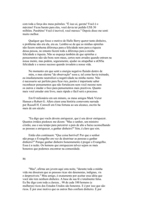 com toda a força dos meus pulmões: "É isso aí, garota! Você é o
máximo! Ficou barato para eles, você devia ter pedido US$ 30
milhões. Parabéns! Você é incrivel, você merece." Depois disso me senti
muito melhor.
Qualquer que fosse o motivo de Halle Berry querer tanto dinheiro,
o problema não era ela, era eu. Lembre­se de que as minhas opiniões
não fazem nenhuma diferença para a felicidade nem para a riqueza
dessa pessoa, no entanto fazem toda a diferença para a minha
felicidade e riqueza. Não se esqueça também de que opiniões e
pensamentos não são bons nem maus, certos nem errados quando entram na
nossa mente, mas podem, seguramente, ajudar ou atrapalhar a nOSSa
felicidade e o nosso sucesso quando invadem a nossa vida.
No momento em que senti a energia negativa fluindo dentro de
mim, o meu alarme "de observação" soou e, tal como havia treinado,
eu imediatamente neutralizei a negatividade na minha mente. Não
é necessario ser perfeito para ficar rico, porém é importante saber
reconhecer pensamentos que não fortalecem nem você mesmo nem
os outros e mudar o foco para pensamentos mais positivos. Quanto
mais você estudar este livro, mais rápido e fácil será o processo.
Em O milionário em um minuto, os meus amigos Mark Victor
Hansen e Robert G. Allen citam uma história comovente narrada
por Russell H. Conwell em Uma fortuna ao seu alcance, escrito ha
mais de um século:
"Eu digo que vocês devem enriquecer, que é seu dever enriquecer.
Quantos irmãos piedosos me dizem: "Mas o senhor, um ministro
cristão, usa o seu tempo para percorrer o país de alto a baixo aconselhando
as pessoas a enriquecer, a ganhar dinheiro?" Sim, é claro que sim.
Então eles continuam: "Que coisa horrível! Por que o senhor
não prega o Evangelho em vez de doutrinar as pessoas a ganhar
dinheiro?" Porque ganhar dinheiro honestamente é pregar o Evangelho.
Essa é a razão. Os homens que enriquecem talvez sejam os mais
honestos que podemos encontrar na comunidade.
86
"Mas", afirma um jovem aqui esta noite, "durante toda a minha
vida me disseram que as pessoas ricas são desonestas, indignas, vis
e desprezíveis." Meu amigo, é exatamente por aceitar essa idéia que
você não tem nenhum dinheiro. A base da sua fé e totalmente falsa.
Eu lhe digo com toda a clareza... 98 de cada 100 homens (e
mulheres) ricos dos Estados Unidos são honestos. E é por isso que são
ricos. É por esse motivo que os outros lhes confiam dinheiro. É por
 