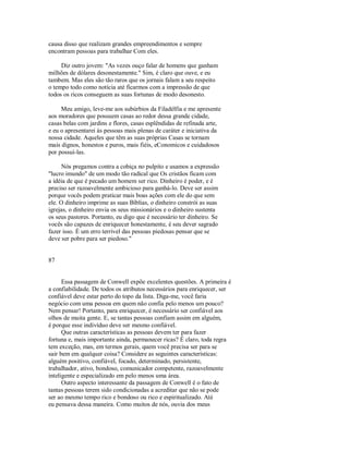 causa disso que realizam grandes empreendimentos e sempre
encontram pessoas para trabalhar Com eles.
Diz outro jovem: "As vezes ouço falar de homens que ganham
milhões de dólares desonestamente." Sim, é claro que ouve, e eu
tambem. Mas eles são tão raros que os jornais falam a seu respeito
o tempo todo como notícia até ficarmos com a impressão de que
todos os ricos conseguem as suas fortunas de modo desonesto.
Meu amigo, leve­me aos subúrbios da Filadélfia e me apresente
aos moradores que possuem casas ao redor dessa grande cidade,
casas belas com jardins e flores, casas esplêndidas de refinada arte,
e eu o apresentarei às pessoas mais plenas de caráter e iniciativa da
nossa cidade. Aqueles que têm as suas próprias Casas se tornam
mais dignos, honestos e puros, mais fiéis, eConomicos e cuidadosos
por possuí­las.
Nós pregamos contra a cobiça no pulpito e usamos a expressão
"lucro imundo" de um modo tão radical que Os cristãos ficam com
a idéia de que é pecado um homem ser rico. Dinheiro é poder, e é
preciso ser razoavelmente ambicioso para ganhá­lo. Deve ser assim
porque vocês podem praticar mais boas ações com ele do que sem
ele. O dinheiro imprime as suas Bíblias, o dinheiro constrói as suas
igrejas, o dinheiro envia os seus missionários e o dinheiro sustenta
os seus pastores. Portanto, eu digo que é necessário ter dinheiro. Se
vocês são capazes de enriquecer honestamente, é seu dever sagrado
fazer isso. É um erro terrivel das pessoas piedosas pensar que se
deve ser pobre para ser piedoso."
87
Essa passagem de Conwell expõe excelentes questões. A primeira é
a confiabilidade. De todos os atributos necessários para enriquecer, ser
confiável deve estar perto do topo da lista. Diga­me, você faria
negócio com uma pessoa em quem não confia pelo menos um pouco?
Nem pensar! Portanto, para enriquecer, é necessário ser confiável aos
olhos de muita gente. E, se tantas pessoas confiam assim em alguém,
é porque esse indivíduo deve ser mesmo confiável.
Que outras características as pessoas devem ter para fazer
fortuna e, mais importante ainda, permanecer ricas? É claro, toda regra
tem exceção, mas, em termos gerais, quem você precisa ser para se
sair bem em qualquer coisa? Considere as seguintes características:
alguém positivo, confiável, focado, determinado, persistente,
trabalhador, ativo, bondoso, comunicador competente, razoavelmente
inteligente e especializado em pelo menos uma área.
Outro aspecto interessante da passagem de Conwell é o fato de
tantas pessoas terem sido condicionadas a acreditar que não se pode
ser ao mesmo tempo rico e bondoso ou rico e espiritualizado. Até
eu pensava dessa maneira. Como muitos de nós, ouvia dos meus
 