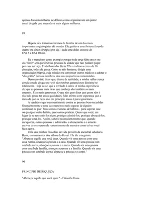 apenas doavam milhares de dólares como organizavam um jantar
anual de gala que arrecadava mais alguns milhares.
89
Depois, nos tornamos íntimos da família de um dos mais
importantes angiologistas do mundo. Ele ganhava uma fortuna fazendo
quatro ou cinco cirurgias por dia ­ cada uma delas custava de
US$ 5 a US$ 10 mil.
Eu o menciono como exemplo porque toda terça­feira era o seu
dia "livre", em que operava pessoas da cidade que não podiam pagar
por esse serviço. Trabalhava das 6h às 22h e realizava cerca de 10
cirurgias, todas de graça. Como se não bastasse, dirigia uma
organização própria, cuja missão era convencer outros médicos a adotar o
"dia grátis" para os membros das suas respectivas comunidades.
Desnecessário dizer que, diante da realidade, a minha velha crença
condicionada de que os ricos são esnobes gananciosos dissipou­se
totalmente. Hoje eu sei que a verdade é outra. A minha experiência
diz que as pessoas mais ricas que conheço são também as mais
amaveis. E as mais generosas. O que não quer dizer que quem não é
rico não possa ter essas qualidades. Mas afirmo com segurança que a
idéia de que os ricos são em princípio maus é pura ignorância.
A verdade é que o ressentimento contra as pessoas bem­sucedidas
financeiramente é uma das maneiras mais seguras de alguém
continuar na pior. Nós somos criaturas de hábitos ­ para superar esse
ou qualquer outro hábito, precisamos praticar. Quero que você, em
lugar de se ressentir dos ricos, pratique admirá­los, pratique abençoá­los,
pratique amá­los. Assim, saberá inconscientemente que, quando
enriquecer, outras pessoas o admirarão, o abençoarão e o amarão
em vez de se roerem de ressentimento da maneira como talvez você
faça agora.
Uma das minhas filosofias de vida provém da ancestral sabedoria
Huna, ensinamentos dos sábios do Havaí. Ela diz o seguinte:
"Abençoe aquilo que você quer. Quando vir uma pessoa com uma
casa bonita, abençoe a pessoa e a casa. Quando vir uma pessoa com
um belo carro, abençoe a pessoa e o carro. Quando vir uma pessoa
com uma bela família, abençoe a pessoa e a família. Quando vir uma
pessoa com um belo corpo, abençoe a pessoa e o corpo."
90
PRINCÍPIO DE RIQUEZA
"Abençoe aquilo que você quer." ­ Filosofia Huna
 