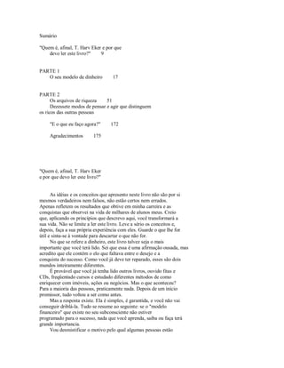 Sumário
"Quem é, afinal, T. Harv Eker e por que
devo ler este livro?" 9
PARTE 1
O seu modelo de dinheiro 17
PARTE 2
Os arquivos de riqueza 51
Dezessete modos de pensar e agir que distinguem
os ricos das outras pessoas
"E o que eu faço agora?" 172
Agradecimentos 175
"Quem é, afinal, T. Harv Eker
e por que devo ler este livro?"
As idéias e os conceitos que apresento neste livro não são por si
mesmos verdadeiros nem falsos, não estão certos nem errados.
Apenas refletem os resultados que obtive em minha carreira e as
conquistas que observei na vida de milhares de alunos meus. Creio
que, aplicando os princípios que descrevo aqui, você transformará a
sua vida. Não se limite a ler este livro. Leve a sério os conceitos e,
depois, faça a sua própria experiência com eles. Guarde o que lhe for
útil e sinta­se à vontade para descartar o que não for.
No que se refere a dinheiro, este livro talvez seja o mais
importante que você terá lido. Sei que essa é uma afirmação ousada, mas
acredito que ele contém o elo que faltava entre o desejo e a
conquista do sucesso. Como você já deve ter reparado, esses são dois
mundos inteiramente diferentes.
É provável que você já tenha lido outros livros, ouvido fitas e
CDs, freqüentado cursos e estudado diferentes métodos de como
enriquecer com imóveis, ações ou negócios. Mas o que aconteceu?
Para a maioria das pessoas, praticamente nada. Depois de um início
promissor, tudo voltou a ser como antes.
Mas a resposta existe. Ela é simples, é garantida, e você não vai
conseguir driblá­la. Tudo se resume ao seguinte: se o "modelo
financeiro" que existe no seu subconsciente não estiver
programado para o sucesso, nada que você aprenda, saiba ou faça terá
grande importancia.
Vou desmistificar o motivo pelo qual algumas pessoas estão
 