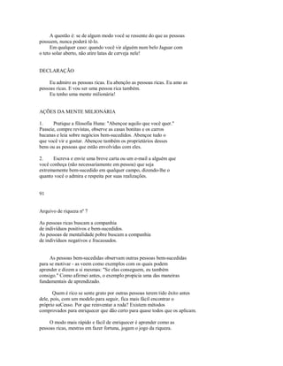 A questão é: se de algum modo você se ressente do que as pessoas
possuem, nunca poderá tê­lo.
Em qualquer caso: quando você vir alguém num belo Jaguar com
o teto solar aberto, não atire latas de cerveja nele!
DECLARAÇÃO
Eu admiro as pessoas ricas. Eu abençôo as pessoas ricas. Eu amo as
pessoas ricas. E vou ser uma pessoa rica também.
Eu tenho uma mente milionária!
AÇÕES DA MENTE MILIONÁRIA
1. Pratique a filosofia Huna: "Abençoe aquilo que você quer."
Passeie, compre revistas, observe as casas bonitas e os carros
bacanas e leia sobre negócios bem­sucedidos. Abençoe tudo o
que você vir e gostar. Abençoe também os proprietários desses
bens ou as pessoas que estão envolvidas com eles.
2. Escreva e envie uma breve carta ou um e­mail a alguém que
você conheça (não necessariamente em pessoa) que seja
extremamente bem­sucedido em qualquer campo, dizendo­lhe o
quanto você o admira e respeita por suas realizações.
91
Arquivo de riqueza nº 7
As pessoas ricas buscam a companhia
de indivíduos positivos e bem­sucedidos.
As pessoas de mentalidade pobre buscam a companhia
de indivíduos negativos e fracassados.
As pessoas bem­sucedidas observam outras pessoas bem­sucedidas
para se motivar ­ as veem como exemplos com os quais podem
aprender e dizem a si mesmas: "Se elas conseguem, eu também
consigo." Como afirmei antes, o exemplo propicia uma das maneiras
fundamentais de aprendizado.
Quem é rico se sente grato por outras pessoas terem tido êxito antes
dele, pois, com um modelo para seguir, fica mais fácil encontrar o
próprio suCesso. Por que reinventar a roda? Existem métodos
comprovados para enriquecer que dão certo para quase todos que os aplicam.
O modo mais rápido e fácil de enriquecer é aprender como as
pessoas ricas, mestras em fazer fortuna, jogam o jogo da riqueza.
 