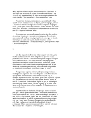 Basta copiar as suas estratégias internas e externas. Faz sentido: se
você tiver uma programação mental idêntica à delas e imitar a sua
forma de agir, as suas chances de obter os mesmos resultados serão
muito grandes. Foi o que eu fiz e é disso que este livro trata.
Ao contrário dos ricos, muitas pessoas de mentalidade pobre,
quando ouvem falar do sucesso de alguém, costumam julgar, criticar
e escarnecer, além de tentar puxar esse individuo para o seu próprio
nível. Quanta gente assim você conhece? Quantos parentes seus agem
desse jeito? A questão é: como é possível aprender com os indivíduos
que você critica ou se inspirar neles?
Sempre que sou apresentado a alguém muito rico, dou um jeito
de conhecer essa pessoa e aprender como ela pensa. Se você acha
que estou errado em fazer isso, é porque talvez pense que eu deveria
ficar amigo de quem está na pior. Eu não concordo. Como
mencionei anteriormente, a energia é contagiosa, e não quero me expor
a influências negativas.
92
Um dia, enquanto eu dava uma entrevista para uma radio, uma
mulher telefonou com uma ótima pergunta: "O que faço se sou
positiva e quero crescer e o meu marido é alguém que puxa tudo para
baixo? Devo deixá­lo? Devo tentar mudá­lo?" Ouço perguntas
semelhantes a essa pelo menos 100 vezes por semana nos cursos.
Quase todos os participanteS querem saber a mesma coisa: "O que
fazer se as pessoas do meu convívio intimo não estão interessadas
no crescimento pessoal e até me criticam porque eu estou?
A resposta é a seguinte: primeiro, não perca tempo tentando
mudar pessoas negativas. Não é sua obrigação. O seu dever é usar o
que aprendeu para melhorar a si mesmo e a sua vida. Seja o
exemplo. seja bem­sucedido, seja feliz e, quem sabe, as pessoas vejam a
luz (em você) e queiram um pouco dela para si próprias. Repito, a
energia é contagiosa. A escuridão se dissipa na luz. As pessoas têm
que se esforçar para se manter "escuras" quando ha luz a sua volta.
A sua tarefa é apenas ser o melhor que puder. Se lhe perguntarem o
seu segredo, conte.
Segundo, tenha em mente um princípio que ensino nos cursos
para que a pessoa aprenda a manifestar a sua vontade, mantendo­se
calma, centrada e em paz. Ele diz: "Tudo aconteLe por uni motivo, e
esse motivo existe para me ajudar." De fato, é muito mais difícil ser
positivo e consciente ao lado de pessoas e circunstâncias negativas,
mas esse é o seu teste. Da mesma forma como o aço é endurecido
pelo fogo, você crescerá mais rápido e ficará mais forte se
permanecer fiel aos seus valores quando todos a sua volta estiverem
cheios de dúvidas e propensos a recriminações.
 