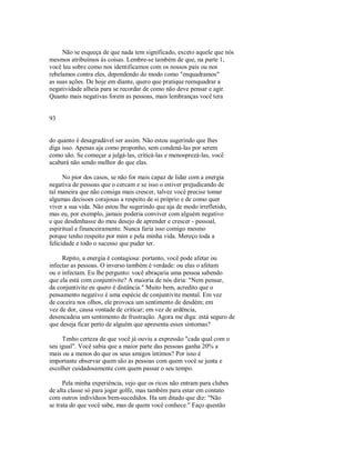Não se esqueça de que nada tem significado, exceto aquele que nós
mesmos atribuímos às coisas. Lembre­se também de que, na parte 1,
você leu sobre como nos identificamos com os nossos pais ou nos
rebelamos contra eles, dependendo do modo como "enquadramos"
as suas ações. De hoje em diante, quero que pratique reenquadrar a
negatividade alheia para se recordar de como não deve pensar e agir.
Quanto mais negativas forem as pessoas, mais lembranças você tera
93
do quanto é desagradável ser assim. Não estou sugerindo que lhes
diga isso. Apenas aja como proponho, sem condená­las por serem
como são. Se começar a julgá­las, criticá­las e menosprezá­las, você
acabará não sendo melhor do que elas.
No pior dos casos, se não for mais capaz de lidar com a energia
negativa de pessoas que o cercam e se isso o estiver prejudicando de
tal maneira que não consiga mais crescer, talvez você precise tomar
algumas decisoes corajosas a respeito de si próprio e de como quer
viver a sua vida. Não estou lhe sugerindo que aja de modo irrefletido,
mas eu, por exemplo, jamais poderia conviver com alguém negativo
e que desdenhasse do meu desejo de aprender e crescer ­ pessoal,
espiritual e financeiramente. Nunca faria isso comigo mesmo
porque tenho respeito por mim e pela minha vida. Mereço toda a
felicidade e todo o sucesso que puder ter.
Repito, a energia é contagiosa: portanto, você pode afetar ou
infectar as pessoas. O inverso também é verdade: ou elas o afetam
ou o infectam. Eu lhe pergunto: você abraçaria uma pessoa sabendo
que ela está com conjuntivite? A maioria de nós diria: "Nem pensar,
da conjuntivite eu quero é distância." Muito bem, acredito que o
pensamento negativo é uma espécie de conjuntivite mental. Em vez
de coceira nos olhos, ele provoca um sentimento de desdém; em
vez de dor, causa vontade de criticar; em vez de ardência,
desencadeia um sentimento de frustração. Agora me diga: está seguro de
que deseja ficar perto de alguém que apresenta esses sintomas?
Tenho certeza de que você já ouviu a expressão "cada qual com o
seu igual". Você sabia que a maior parte das pessoas ganha 20% a
mais ou a menos do que os seus amigos íntimos? Por isso é
importante observar quem são as pessoas com quem você se junta e
escolher cuidadosamente com quem passar o seu tempo.
Pela minha experiência, vejo que os ricos não entram para clubes
de alta classe só para jogar golfe, mas também para estar em contato
com outros indivíduos bem­sucedidos. Ha um ditado que diz: "Não
se trata do que você sabe, mas de quem você conhece." Faço questão
 