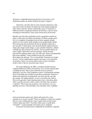 94
de buscar a companhia de pessoas positivas e de sucesso e, tão
importante quanto, de manter distância de quem é negativo.
Além disso, não abro mão de evitar situações destrutivas. Não
vejo motivo para me deixar envenenar por uma energia prejudicial.
Nisso incluo: discutir, fofocar e falar pelas costas. E acrescento o
hábito de assistir a programas bobocas na televisão, a não ser como
estratégia de relaxamento, nunca como forma basica de diversão.
Quando vejo televisão, geralmente assisto a programas esportivos,
jogos e entrevistas com atletas de destaque. Primeiro, porque gosto
de ver os campeões de qualquer área em ação; segundo, porque
aprecio ouvi­los, presto muita atenção na sua programação mental.
Para mim quem está na primeira divisão de qualquer esporte ja é
um vencedor. O atleta desse nivel necessariamente superou diversas
etapas para chegar aonde chegou, o que considero fantástico. Admiro
a atitude que eles assumem nas vitórias: "Foi um grande esforço de
toda a equipe. Obtivemos um bom resultado. apesar de ainda
precisarmos melhorar muita coisa. Em todo caso, fomos recompensados
pelo nosso trabalho." Gosto também do que eles costumam
dizer depois das derrotas: "Foi só uma partida. Estaremos em campo
de novo. Vamos simplesmente esquecer esse jogo e nos concentrar
no próximo. Agora é só conversarmos sobre os erros cometidos,
treinar e fazer o que for necessario para vencer."
Nos Jogos Olímpicos de 2004, a canadense Perdita Felicien,
campeã mundial dos 100m com barreiras, era a favorita absoluta para
a medalha de ouro. Mas na prova final ela tocou no primeiro
obstáculo e caiu feio. Nem completou a prova. Extremamente abalada,
ficou lá chorando sem acreditar no que havia acontecido. Passara os
quatro anos anteriores se preparando, seis horas por dia, sete dias
por semana. Na manhã seguinte, eu ouvi a sua entrevista coletiva.
Devia tê­la gravado. Fiquei impressionado com a visão dessa atleta
sobre o que lhe ocorrera e sohre o futuro. Ela disse mais ou menos
o seguinte: "Não sei por que aconteceu, mas aconteceu, e eu vou
aprender com isso. Estou decidida a me concentrar mais e trabalhar
95
mais nos próximos quatro anos. Quem sabe qual seria o meu
caminho se eu tivesse vencido? Talvez eu perdesse o ímpeto de competir.
Não sei, mas a minha gana de vencer é agora maior do que nunca.
Voltarei ainda mais forte." Ouvindo­a falar assim, só pude dizer
"Caramba!". A gente aprende um bocado com os campeões.
As pessoas ricas procuram a companhia de vencedores, enquanto
 