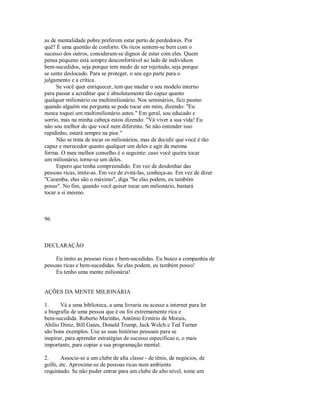 as de mentalidade pobre preferem estar perto de perdedores. Por
quê? É uma questão de conforto. Os ricos sentem­se bem com o
sucesso dos outros, consideram­se dignos de estar com eles. Quem
pensa pequeno está sempre desconfortável ao lado de individuos
bem­sucedidos, seja porque tem medo de ser rejeitado, seja porque
se sente deslocado. Para se proteger, o seu ego parte para o
julgamento e a crítica.
Se você quer enriquecer, tem que mudar o seu modelo interno
para passar a acreditar que é absolutamente tão capaz quanto
qualquer milionário ou multimilionário. Nos seminários, fico pasmo
quando alguém me pergunta se pode tocar em mim, dizendo: "Eu
nunca toquei um multimilionário antes." Em geral, sou educado e
sorrio, mas na minha cabeça estou dizendo: "Vá viver a sua vida! Eu
não sou melhor do que você nem diferente. Se não entender isso
rapidinho, estará sempre na pior."
Não se trata de tocar os milionários, mas de decidir que você é tão
capaz e merecedor quanto qualquer um deles e agir da mesma
forma. O meu melhor conselho é o seguinte: caso você queira tocar
um milionário, torne­se um deles.
Espero que tenha compreendido. Em vez de desdenhar das
pessoas ricas, imite­as. Em vez de evitá­las, conheça­as. Em vez de dizer
"Caramba, elas são o máximo", diga "Se elas podem, eu também
posso". No fim, quando você quiser tocar um milionário, bastará
tocar a si mesmo.
96
DECLARAÇÃO
Eu imito as pessoas ricas e bem­sucedidas. Eu busco a companhia de
pessoas ricas e bem­sucedidas. Se elas podem, eu também posso!
Eu tenho uma mente milionária!
AÇÕES DA MENTE MILIONÁRIA
1. Vá a uma biblioteca, a uma livraria ou acesse a internet para ler
a biografia de uma pessoa que é ou foi extremamente rica e
bem­sucedida. Roberto Marinho, Antônio Ermírio de Morais,
Abilio Diniz, Bill Gates, Donald Trump, Jack Welch e Ted Turner
são bons exemplos. Use as suas histórias pessoais para se
inspirar, para aprender estratégias de sucesso específicas e, o mais
importante, para copiar a sua programação mental.
2. Associe­se a um clube de alta classe ­ de tênis, de negócios, de
golfe, etc. Aproxime­se de pessoas ricas num ambiente
requintado. Se não puder entrar para um clube de alto nível, tome um
 