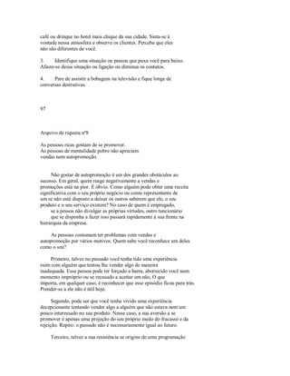 café ou drinque no hotel mais chique da sua cidade. Sinta­se à
vontade nessa atmosfera e observe os clientes. Perceba que eles
não são diferentes de você.
3. Identifique uma situação ou pessoa que puxa você para baixo.
Afaste­se dessa situação ou ligação ou diminua os contatos.
4. Pare de assistir a bobagens na televisão e fique longe de
conversas destrutivas.
97
Arquivo de riqueza nº8
As pessoas ricas gostam de se promover.
As pessoas de mentalidade pobre não apreciam
vendas nem autopromoção.
Não gostar de autopromoção é um dos grandes obstáculos ao
sucesso. Em geral, quem reage negativamente a vendas e
promuções está na pior. É óbvio. Como alguém pode obter uma receita
significativa com o seu próprio negócio ou como representante de
um se não está disposto a deixar os outros saberem que ele, o seu
produto e o seu serviço existem? No caso de quem é empregado,
se a pessoa não divulgar as próprias virtudes, outro tuncionário
que se disponha a fazer isso passará rapidamente à sua frente na
hierarquia da empresa.
As pessoas costumam ter problemas com vendas e
autopromoção por vários motivos. Quem sabe você reconhece um deles
como o seu?
Primeiro, talvez no passado você tenha tido uma experiência
ruim com alguém que tentou lhe vender algo de maneira
inadequada. Essa pessoa pode ter forçado a barra, aborrecido você num
momento impróprio ou se recusado a aceitar um não, O que
importa, em qualquer caso, é reconhecer que esse episódio ficou para trás.
Prender­se a ele não é útil hoje.
Segundo, pode ser que você tenha vivido uma experiência
decepcionante tentando vender algo a alguém que não estava nem um
pouco interessado no seu produto. Nesse caso, a sua aversão a se
promover é apenas uma projeção do seu próprio medo do fracasso e da
rejeição. Repito: o passado não é necessariamente igual ao futuro.
Terceiro, talvez a sua resistência se origine de uma programação
 
