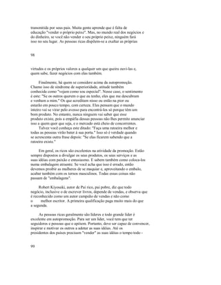 transmitida por seus pais. Muita gente aprende que é falta de
educação "vender o próprio peixe". Mas, no mundo real dos negócios e
do dinheiro, se você não vender o seu próprio peixe, ninguém fará
isso no seu lugar. As pessoas ricas dispõem­se a exaltar as próprias
98
virtudes e os próprios valores a qualquer um que queira ouvi­las e,
quem sabe, fazer negócios com elas também.
Finalmente, há quem se considere acima da autopromoção.
Chamo isso de síndrome de superioridade, atitude também
conhecida como "vejam como sou especial". Nesse caso, o sentimento
é este: "Se os outros querem o que eu tenho, eles que me descubram
e venham a mim." Os que acreditam nisso ou estão na pior ou
estarão em pouco tempo, com certeza. Eles pensam que o mundo
inteiro vai se virar pelo avesso para encontrá­los só porque têm um
bom produto. No entanto, nunca ninguem vai saber que esse
produto existe, pois a empáfia dessas pessoas não lhes permite anunciar
isso a quem quer que seja, e o mercado está cheio de concorrentes.
Talvez você conheça este ditado: "Faça uma ratoeira melhor e
todas as pessoas virão bater à sua porta." Isso só é verdade quando
se acrescenta outra frase depois: "Se elas ficarem sabendo que a
ratoeira existe."
Em geral, os ricos são excelentes na atividade da promoção. Estão
sempre dispostos a divulgar os seus produtos, os seus serviços e as
suas idéias com paixão e entusiasmo. E sabem também como coloca­los
numa embalagem atraente. Se você acha que isso é errado, então
devemos proibir as mulheres de se maquiar e, aproveitando o embalo,
acabar também com os ternos masculinos. Todas essas coisas não
passam de "embalagens".
Robert Kiyosaki, autor de Pai rico, pai pobre, diz que todo
negócio, inclusive o de escrever livros, depende de vendas, e observa que
é reconhecido como um autor campeão de vendas e não como
o melhor escritor. A primeira qualificação paga muito mais do que
a segunda.
As pessoas ricas geralmente são líderes e todo grande líder é
excelente em autopromoção. Para ser um líder, você tem que ter
seguidores e pessoas que o apóiem. Portanto, deve ser capaz de convencer,
inspirar e motivar os outros a adotar as suas idéias. Até os
presidentes dos países precisam "vender" as suas idéias o tempo todo ­
99
 