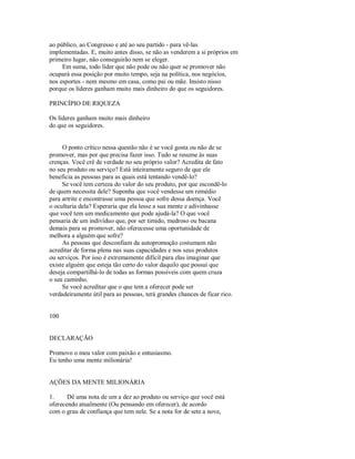 ao público, ao Congresso e até ao seu partido ­ para vê­las
implementadas. E, muito antes disso, se não as venderem a si próprios em
primeiro lugar, não conseguirão nem se eleger.
Em suma, todo líder que não pode ou não quer se promover não
ocupará essa posição por muito tempo, seja na política, nos negócios,
nos esportes ­ nem mesmo em casa, como pai ou mãe. Insisto nisso
porque os líderes ganham muito mais dinheiro do que os seguidores.
PRINCÍPIO DE RIQUEZA
Os líderes ganham muito mais dinheiro
do que os seguidores.
O ponto crítico nessa questão não é se você gosta ou não de se
promover, mas por que precisa fazer isso. Tudo se resume às suas
crenças. Você crê de verdade no seu próprio valor? Acredita de fato
no seu produto ou serviço? Está inteiramente seguro de que ele
beneficia as pessoas para as quais está tentando vendê­lo?
Se você tem certeza do valor do seu produto, por que escondê­lo
de quem necessita dele? Suponha que você vendesse um remédio
para artrite e encontrasse uma pessoa que sofre dessa doença. Você
o ocultaria dela? Esperaria que ela lesse a sua mente e adivinhasse
que você tem um medicamento que pode ajudá­la? O que você
pensaria de um indivíduo que, por ser timido, medroso ou bacana
demais para se promover, não oferecesse uma oportunidade de
melhora a alguém que sofre?
As pessoas que desconfiam da autopromoção costumam não
acreditar de forma plena nas suas capacidades e nos seus produtos
ou serviços. Por isso é extremamente difícil para elas imaginar que
existe alguém que esteja tão certo do valor daquilo que possui que
deseja compartilhá­lo de todas as formas possíveis com quem cruza
o seu caminho.
Se você acreditar que o que tem a oferecer pode ser
verdadeiramente útil para as pessoas, terá grandes chances de ficar rico.
100
DECLARAÇÃO
Promovo o meu valor com paixão e entusiasmo.
Eu tenho uma mente milionária!
AÇÕES DA MENTE MILIONÁRIA
1. Dê uma nota de um a dez ao produto ou serviço que você está
oferecendo atualmente (Ou pensando em oferecer), de acordo
com o grau de confiança que tem nele. Se a nota for de sete a nove,
 