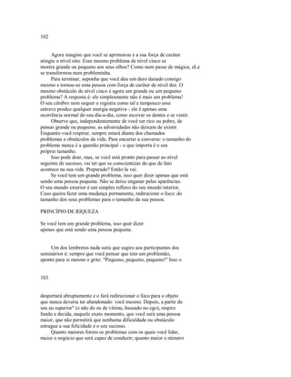 102
Agora imagine que você se aprimorou e a sua força de caráter
atingiu o nível oito. Esse mesmo problema de nível cinco se
mostra grande ou pequeno aos seus olhos? Como num passe de mágica, eLe
se transformou num probleminha.
Para terminar, suponha que você deu um duro danado consigo
mesmo e tornou­se uma pessoa com força de caráter de nível dez. O
mesmo obstáculo de nível cinco é agora um grande ou um pequeno
problema? A resposta é: ele simplesmente não é mais um problema!
O seu cérebro nem sequer o registra como tal e tampouco esse
entrave produz qualquer energia negativa ­ ele é apenas uma
ocorrência normal do seu dia­a­dia, como escovar os dentes e se vestir.
Observe que, independentemente de você ser rico ou pobre, de
pensar grande ou pequeno, as adversidades não deixam de existir.
Enquanto você respirar, sempre estará diante dos chamados
problemas e obstáculos da vida. Para encurtar a conversa: o tamanho do
problema nunca é a questão principal ­ o que importa é o seu
próprio tamanho.
Isso pode doer, mas, se você está pronto para passar ao nível
seguinte de sucesso, vai ter que se conscientizar do que de fato
acontece na sua vida. Preparado? Então la vai.
Se você tem um grande problema, isso quer dizer apenas que está
sendo uma pessoa pequena. Não se deixe enganar pelas aparências.
O seu mundo exterior é um simples reflexo do seu mundo interior,
Caso queira fazer uma mudança permanente, redirecione o foco: do
tamanho dos seus problemas para o tamanho da sua pessoa.
PRINCÍPIO DE RIQUEZA
Se você tem um grande problema, isso quer dizer
apenas que está sendo uma pessoa pequena.
Um dos lembretes nada sutis que sugiro aos participantes dos
seminários é: sempre que você pensar que tem um problemão,
aponte para si mesmo e grite: "Pequeno, pequeno, pequeno!" Isso o
103
despertará abruptamente e o fará redirecionar o foco para o objeto
que nunca deveria ter abandonado: você mesmo. Depois, a partir do
seu eu superior" (e não do eu de vítima, baseado no ego), respire
fundo e decida, naquele exato momento, que você será uma pessoa
maior, que não permitirá que nenhuma dificuldade ou obstáculo
estrague a sua felicidade e o seu sucesso.
Quanto maiores forem os problemas com os quais você lidar,
maior o negócio que será capaz de conduzir; quanto maior o número
 