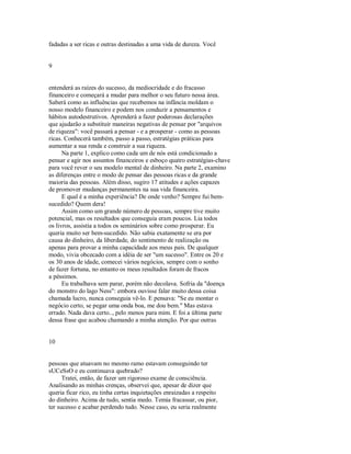 fadadas a ser ricas e outras destinadas a uma vida de dureza. Você
9
entenderá as raízes do sucesso, da mediocridade e do fracasso
financeiro e começará a mudar para melhor o seu futuro nessa área.
Saberá como as influências que recebemos na infância moldam o
nosso modelo financeiro e podem nos conduzir a pensamentos e
hábitos autodestrutivos. Aprenderá a fazer poderosas declarações
que ajudarão a substituir maneiras negativas de pensar por "arquivos
de riqueza": você passará a pensar ­ e a prosperar ­ como as pessoas
ricas. Conhecerá também, passo a passo, estratégias práticas para
aumentar a sua renda e construir a sua riqueza.
Na parte 1, explico como cada um de nós está condicionado a
pensar e agir nos assuntos financeiros e esboço quatro estratégias­chave
para você rever o seu modelo mental de dinheiro. Na parte 2, examino
as diferenças entre o modo de pensar das pessoas ricas e da grande
maioria das pessoas. Além disso, sugiro 17 atitudes e ações capazes
de promover mudanças permanentes na sua vida financeira.
E qual é a minha experiência? De onde venho? Sempre fui bem­
sucedido? Quem dera!
Assim como um grande número de pessoas, sempre tive muito
potencial, mas os resultados que conseguia eram poucos. Lia todos
os livros, assistia a todos os seminários sobre como prosperar. Eu
queria muito ser bem­sucedido. Não sabia exatamente se era por
causa do dinheiro, da liberdade, do sentimento de realização ou
apenas para provar a minha capacidade aos meus pais. De qualquer
modo, vivia obcecado com a idéia de ser "um sucesso". Entre os 20 e
os 30 anos de idade, comecei vários negócios, sempre com o sonho
de fazer fortuna, no entanto os meus resultados foram de fracos
a péssimos.
Eu trabalhava sem parar, porém não decolava. Sofria da "doença
do monstro do lago Ness": embora ouvisse falar muito dessa coisa
chamada lucro, nunca conseguia vê­lo. E pensava: "Se eu montar o
negócio certo, se pegar uma onda boa, me dou bem." Mas estava
errado. Nada dava certo.., pelo menos para mim. E foi a última parte
dessa frase que acabou chamando a minha atenção. Por que outras
10
pessoas que atuavam no mesmo ramo estavam conseguindo ter
sUCeSsO e eu continuava quebrado?
Tratei, então, de fazer um rigoroso exame de consciência.
Analisando as minhas crenças, observei que, apesar de dizer que
queria ficar rico, eu tinha certas inquietações enraizadas a respeito
do dinheiro. Acima de tudo, sentia medo. Temia fracassar, ou pior,
ter sucesso e acabar perdendo tudo. Nesse caso, eu seria realmente
 