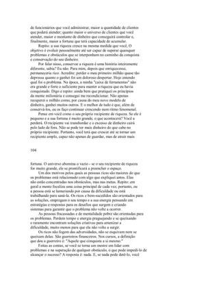 de funcionários que você administrar, maior a quantidade de clientes
que poderá atender; quanto maior o universo de clientes que você
atender, maior o montante de dinheiro que conseguirá controlar e,
finalmente, maior a fortuna que terá capacidade de acumular.
Repito: a sua riqueza cresce na mesma medida que você, O
objetivo é evoluir pessoalmente até ser capaz de superar quaisquer
problemas e obstáculos que se interponham no caminho da conquista
e conservação do seu dinheiro.
Por falar nisso, conservar a riqueza é uma história inteiramente
diferente, sabia? Eu não. Para mim, depois que enriquecesse,
permaneceria rico. Acredite: perder o meu primeiro milhão quase tão
depressa quanto o ganhei foi um doloroso despertar. Hoje entendo
qual foi o problema. Na época, a minha "caixa de ferramentas" não
era grande e forte o suficiente para manter a riqueza que eu havia
conquistado. Digo e repito: ainda bem que pratiquei os princípios
da mente milionária e consegui me recondicionar. Não apenas
recuperei o milhão como, por causa do meu novo modelo de
dinheiro, ganhei muitos outros. E o melhor de tudo é que, além de
conservá­los, eu os faço continuar crescendo num ritmo fenomenal.
Pense em você como o seu próprio recipiente de riqueza. Se ele é
pequeno e a sua fortuna é muito grande, o que acontecerá? Você a
perderá. O recipiente vai transbordar e o excesso de dinheiro cairá
pelo lado de fora. Não se pode ter mais dinheiro do que cabe no
próprio recipiente. Portanto, você terá que crescer até se tornar um
recipiente amplo, capaz não apenas de guardar, mas de atrair mais
104
fortuna. O universo abomina o vazio ­ se o seu recipiente de riqueza
for muito grande, ele se prontificará a preencher o espaço.
Um dos motivos pelos quais as pessoas ricas são maiores do que
os problemas está relacionado com algo que expliquei antes. Elas
não estão concentradas nos obstáculos, mas nas metas. Repito: em
geral a mente focaliza uma coisa principal de cada vez; portanto, ou
a pessoa está se lamuriando por causa da dificuldade ou está
trabalhando para saná­la. Os ricos e bem­sucedidos são orientados para
as soluções, empregam o seu tempo e a sua energia pensando em
estratégias e respostas para os desafios que surgem e criando
sistemas para garantir que o problema não volte a ocorrer.
As pessoas fracassadas e de mentalidade pobre são orientadas para
os problemas. Perdem tempo e energia praguejando e se queixando
e raramente encontram soluções criativas para amenizar a
dificuldade, muito menos para que ela não volte a surgir.
Os ricos não fogem das adversidades, não se esquivam nem se
queixam delas. São guerreiros financeiros. Nos cursos, a definição
que dou a guerreiro é: "Aquele que conquista a si mesmo."
Feitas as contas, se você se torna um mestre em lidar com
problemas e na superação de qualquer obstáculo, o que pode impedi­lo de
alcançar o sucesso? A resposta é: nada. E, se nada pode detê­lo, você
 