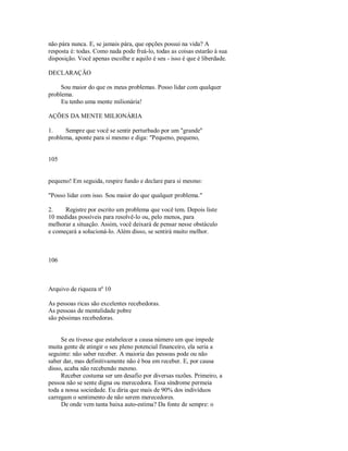 não pára nunca. E, se jamais pára, que opções possui na vida? A
resposta é: todas. Como nada pode freá­lo, todas as coisas estarão à sua
disposição. Você apenas escolhe e aquilo é seu ­ isso é que é liberdade.
DECLARAÇÃO
Sou maior do que os meus problemas. Posso lidar com qualquer
problema.
Eu tenho uma mente milionária!
AÇÕES DA MENTE MILIONÁRIA
1. Sempre que você se sentir perturbado por um "grande"
problema, aponte para si mesmo e diga: "Pequeno, pequeno,
105
pequeno! Em seguida, respire fundo e declare para si mesmo:
"Posso lidar com isso. Sou maior do que qualquer problema."
2. Registre por escrito um problema que você tem. Depois liste
10 medidas possíveis para resolvê­lo ou, pelo menos, para
melhorar a situação. Assim, você deixará de pensar nesse obstáculo
e começará a solucioná­lo. Além disso, se sentirá muito melhor.
106
Arquivo de riqueza nº 10
As pessoas ricas são excelentes recebedoras.
As pessoas de mentalidade pobre
são péssimas recebedoras.
Se eu tivesse que estabelecer a causa número um que impede
muita gente de atingir o seu pleno potencial financeiro, ela seria a
seguinte: não saber receber. A maioria das pessoas pode ou não
saber dar, mas definitivamente não é boa em receber. E, por causa
disso, acaba não recebendo mesmo.
Receber costuma ser um desafio por diversas razões. Primeiro, a
pessoa não se sente digna ou merecedora. Essa síndrome permeia
toda a nossa sociedade. Eu diria que mais de 90% dos indivíduos
carregam o sentimento de não serem merecedores.
De onde vem tanta baixa auto­estima? Da fonte de sempre: o
 