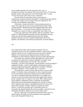 nosso condicionamento. Na maior parte dos casos, isso é o
resultado de ouvirmos 20 respostas "Não" para cada "Sim", 10 "Você está
fazendo errado!" para apenas um "Você está fazendo certo!" e cinco
"Você é um trouxa!" para cada "Você é o máximo!".
Por mais positivos que tenham sido os nossos pais ou
responsáveis, em geral acabamos carregando o sentimento de não estarmos
o tempo todo à altura dos seus elogios e das suas expectativas. Por
isso não nos consideramos merecedores.
Além disso, a maioria de nós traz o fator punição gravado na
mente. Essa regra não escrita diz que, quando fazemos algo errado,
seremos punidos. Algumas pessoas são castigadas pelos pais, outras
pelos professores... e, em certos círculos religiosos, há quem seja
ameaçado com a maior de todas as condenações: não ir para o céu.
É claro que, agora que somos adultos, tudo isso é passado. Certo?
Errado. O condicionamento da punição está tão impregnado na nossa
mente que, não havendo ninguém por perto para nos castigar
quando cometemos um erro ou quando simplesmente não somos
perfeitos, nós punimos a nós mesmos sem perceber. Na nossa infância,
107
esse castigo talvez tenha vindo na clássica maneira "Você se
comportou mal, por isso não vai ganhar chocolate". Hoje, porém, poderia
assumir a forma "Você se comportou mal, por isso não vai ganhar
dinheiro" Isso explica por que algumas pessoas limitam os seus
rendimentos e outras sabotam o próprio sucesso de modo subconsciente.
Não admira que as pessoas tenham dificuldade em receber. Basta
um pequeno erro para que se sintam condenadas a carregar o ônus
da miséria e da pobreza pelo resto da vida. "Isso está meio
exagerado", você deve estar pensando. E desde quando a mente tem lógica e
compaixão? Repito: a mente condicionada é uma pasta de arquivos
cheia de programações passadas, significados inventados e histórias
de dramas e desastres. "Fazer sentido" não é o seu forte.
Nos seminários, costumo ensinar algo que talvez o faça se sentir
melhor. No fim das contas, não importa se você se sente merecedor
ou não, pois poderá enriquecer de qualquer forma. Muitas pessoas
ricas não se consideram altamente merecedoras. Na verdade, essa
costuma ser uma das maiores motivações para alguém fazer fortuna:
provar o próprio valor a si mesmo e aos outros. Mas a idéia de que o
mérito próprio é indispensável para a construção do patrimônio
liquido não tem necessariamente fundamento na vida real. Como já
disse, enriquecer para atestar a capacidade pessoal talvez não torne a
pessoa feliz, portanto é melhor conquistar a riqueza por outros
motivos. O essencial é perceber que o sentimento de não ser
merecedor não impede ninguém de ser bem­sucedido ­ do ponto de vista
estritamente financeiro, pode até ser um ativo motivacional.
Dito isso, quero que você entenda de forma bem clara o que vou
afirmar agora. Este pode ser um dos momentos mais importantes
da sua vida. Preparado? Então lá vai.
 
