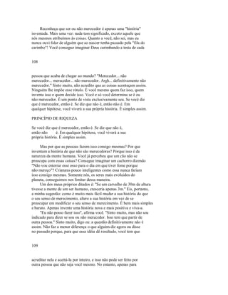 Reconheça que ser ou não merecedor é apenas uma "história"
inventada. Mais uma vez: nada tem significado, exceto aquele que
nós mesmos atribuímos às coisas. Quanto a você, não sei, mas eu
nunca ouvi falar de alguém que ao nascer tenha passado pela "fila do
carimbo"! Você consegue imaginar Deus carimbando a testa de cada
108
pessoa que acaba de chegar ao mundo? "Merecedor... não
merecedor... merecedor... não merecedor. Argh... definitivamente não
merecedor." Sinto muito, não acredito que as coisas aconteçam assim.
Ninguém lhe impõe esse rótulo. É você mesmo quem faz isso, quem
inventa isso e quem decide isso. Você e só você determina se é ou
não merecedor. É um ponto de vista exclusivamente seu. Se você diz
que é merecedor, então é. Se diz que não é, então não é. Em
qualquer hipótese, você viverá a sua própria história. É simples assim.
PRINCÍPIO DE RIQUEZA
Se você diz que é merecedor, então é. Se diz que não é,
então não é. Em qualquer hipótese, você viverá a sua
própria história. É simples assim.
Mas por que as pessoas fazem isso consigo mesmas? Por que
inventam a história de que não são merecedoras? Porque isso é da
natureza da mente humana. Você já percebeu que um cão não se
preocupa com essas coisas? Consegue imaginar um cachorro dizendo
"Não vou enterrar esse osso para o dia em que tiver fome porque
não mereço"? Criaturas pouco inteligentes como essa nunca fariam
isso consigo mesmas. Somente nós, os seres mais evoluidos do
planeta, conseguimos nos limitar dessa maneira.
Um dos meus próprios ditados é: "Se um carvalho de 30m de altura
tivesse a mente de um ser humano, cresceria apenas 3m." Eis, portanto,
a minha sugestão: como é muito mais fácil mudar a sua história do que
o seu senso de merecimento, altere a sua história em vez de se
preocupar em modificar o seu senso de merecimento. É bem mais simples
e barato. Apenas invente uma história nova e mais positiva e viva­a.
"Eu não posso fazer isso", afirma você. "Sinto muito, mas não sou
indicado para dizer se sou ou não merecedor. Isso tem que partir de
outra pessoa." Sinto muito, digo eu: a questão definitivamente não é
assim. Não faz a menor diferença o que alguém diz agora ou disse
no passado porque, para que essa idéia dê resultado, você tem que
109
acreditar nela e aceitá­la por inteiro, e isso não pode ser feito por
outra pessoa que não seja você mesmo. No entanto, apenas para
 