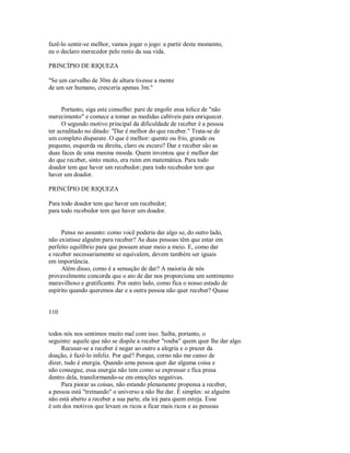fazê­lo sentir­se melhor, vamos jogar o jogo: a partir deste momento,
eu o declaro merecedor pelo resto da sua vida.
PRINCÍPIO DE RIQUEZA
"Se um carvalho de 30m de altura tivesse a mente
de um ser humano, cresceria apenas 3m."
Portanto, siga este conselho: pare de engolir essa tolice de "não
merecimento" e comece a tomar as medidas cabíveis para enriquecer.
O segundo motivo principal da dificuldade de receber é a pessoa
ter acreditado no ditado: "Dar é melhor do que receber." Trata­se de
um completo disparate. O que é melhor: quente ou frio, grande ou
pequeno, esquerda ou direita, claro ou escuro? Dar e receber são as
duas faces de uma mesma moeda. Quem inventou que é melhor dar
do que receber, sinto muito, era ruim em matemática. Para todo
doador tem que haver um recebedor; para todo recebedor tem que
haver um doador.
PRINCÍPIO DE RIQUEZA
Para todo doador tem que haver um recebedor;
para todo recebedor tem que haver um doador.
Pense no assunto: como você poderia dar algo se, do outro lado,
não existisse alguém para receber? As duas pessoas têm que estar em
perfeito equilíbrio para que possam atuar meio a meio. E, como dar
e receber necessariamente se equivalem, devem também ser iguais
em importância.
Além disso, como é a sensação de dar? A maioria de nós
provavelmente concorda que o ato de dar nos proporciona um sentimento
maravilhoso e gratificante. Por outro lado, como fica o nosso estado de
espírito quando queremos dar e a outra pessoa não quer receber? Quase
110
todos nós nos sentimos muito mal com isso. Saiba, portanto, o
seguinte: aquele que não se dispõe a receber "rouba" quem quer lhe dar algo.
Recusar­se a receber é negar ao outro a alegria e o prazer da
doação, é fazê­lo infeliz. Por quê? Porque, corno não me canso de
dizer, tudo é energia. Quando uma pessoa quer dar alguma coisa e
não consegue, essa energia não tem como se expressar e fica presa
dentro dela, transformando­se em emoções negativas.
Para piorar as coisas, não estando plenamente propensa a receber,
a pessoa está "treinando" o universo a não lhe dar. É simples: se alguém
não está aberto a receber a sua parte, ela irá para quem esteja. Esse
é um dos motivos que levam os ricos a ficar mais ricos e as pessoas
 