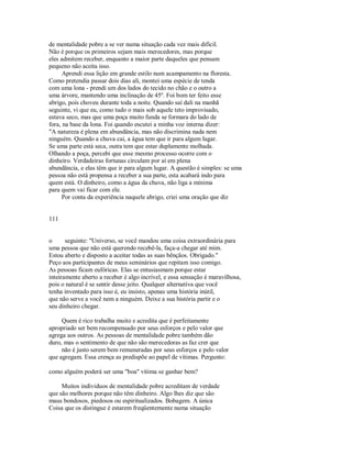 de mentalidade pobre a se ver numa situação cada vez mais difícil.
Não é porque os primeiros sejam mais merecedores, mas porque
eles admitem receber, enquanto a maior parte daqueles que pensam
pequeno não aceita isso.
Aprendi essa lição em grande estilo num acampamento na floresta.
Como pretendia passar dois dias ali, montei uma espécie de tenda
com uma lona ­ prendi um dos lados do tecido no chão e o outro a
uma árvore, mantendo uma inclinação de 45º. Foi bom ter feito esse
abrigo, pois choveu durante toda a noite. Quando saí dali na manhã
seguinte, vi que eu, como tudo o mais sob aquele teto improvisado,
estava seco, mas que uma poça muito funda se formara do lado de
fora, na base da lona. Foi quando escutei a minha voz interna dizer:
"A natureza é plena em abundância, mas não discrimina nada nem
ninguém. Quando a chuva cai, a água tem que ir para algum lugar.
Se uma parte está seca, outra tem que estar duplamente molhada.
Olhando a poça, percebi que esse mesmo processo ocorre com o
dinheiro. Verdadeiras fortunas circulam por aí em plena
abundância, e elas têm que ir para algum lugar. A questão é simples: se uma
pessoa não está propensa a receber a sua parte, esta acabará indo para
quem está. O dinheiro, como a água da chuva, não liga a mínima
para quem vai ficar com ele.
Por conta da experiência naquele abrigo, criei uma oração que diz
111
o seguinte: "Universo, se você mandou uma coisa extraordinária para
uma pessoa que não está querendo recebê­la, faça­a chegar até mim.
Estou aberto e disposto a aceitar todas as suas bênçãos. Obrigado."
Peço aos participantes de meus seminários que repitam isso comigo.
As pessoas ficam eufóricas. Elas se entusiasmam porque estar
inteiramente aberto a receber é algo incrível, e essa sensação é maravilhosa,
pois o natural é se sentir desse jeito. Qualquer alternativa que você
tenha inventado para isso é, eu insisto, apenas uma história inútil,
que não serve a você nem a ninguém. Deixe a sua história partir e o
seu dinheiro chegar.
Quem é rico trabalha muito e acredita que é perfeitamente
apropriado ser bem recompensado por seus esforços e pelo valor que
agrega aos outros. As pessoas de mentalidade pobre também dão
duro, mas o sentimento de que não são merecedoras as faz crer que
não é justo serem bem remuneradas por seus esforços e pelo valor
que agregam. Essa crença as predispõe ao papel de vítimas. Pergunto:
como alguém poderá ser uma "boa" vítima se ganhar bem?
Muitos individuos de mentalidade pobre acreditam de verdade
que são melhores porque não têm dinheiro. Algo lhes diz que são
maus bondosos, piedosos ou espiritualizados. Bobagem. A única
Coisa que os distingue é estarem freqüentemente numa situação
 