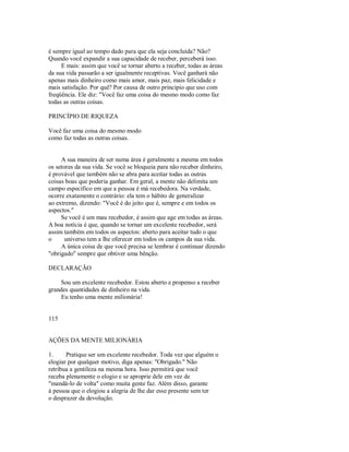 é sempre igual ao tempo dado para que ela seja concluída? Não?
Quando você expandir a sua capacidade de receber, perceberá isso.
E mais: assim que você se tornar aberto a receber, todas as áreas
da sua vida passarão a ser igualmente receptivas. Você ganhará não
apenas mais dinheiro como mais amor, mais paz, mais felicidade e
mais satisfação. Por quê? Por causa de outro principio que uso com
freqüência. Ele diz: "Você faz uma coisa do mesmo modo como faz
todas as outras coisas.
PRINCÍPIO DE RIQUEZA
Você faz uma coisa do mesmo modo
como faz todas as outras coisas.
A sua maneira de ser numa área é geralmente a mesma em todos
os setores da sua vida. Se você se bloqueia para não receber dinheiro,
é provável que também não se abra para aceitar todas as outras
coisas boas que poderia ganhar. Em geral, a mente não delimita um
campo especifico em que a pessoa é má recebedora. Na verdade,
ocorre exatamente o contrário: ela tem o hábito de generalizar
ao extremo, dizendo: "Você é do jeito que é, sempre e em todos os
aspectos."
Se você é um mau recebedor, é assim que age em todas as áreas.
A boa notícia é que, quando se tornar um excelente recebedor, será
assim também em todos os aspectos: aberto para aceitar tudo o que
o universo tem a lhe oferecer em todos os campos da sua vida.
A única coisa de que você precisa se lembrar é continuar dizendo
"obrigado" sempre que obtiver uma bênção.
DECLARAÇÃO
Sou um excelente recebedor. Estou aberto e propenso a receber
grandes quantidades de dinheiro na vida.
Eu tenho uma mente milionária!
115
AÇÕES DA MENTE MILIONÁRIA
1. Pratique ser um excelente recebedor. Toda vez que alguém o
elogiar por qualquer motivo, diga apenas: "Obrigado." Não
retribua a gentileza na mesma hora. Isso permitirá que você
receba plenamente o elogio e se aproprie dele em vez de
"mandá­lo de volta" como muita gente faz. Além disso, garante
à pessoa que o elogiou a alegria de lhe dar esse presente sem ter
o desprazer da devolução.
 