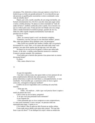 um panaca. Pior, destruiria a única coisa que soprava a meu favor: a
lenda de que eu tinha um grande potencial. E se eu descobrisse que
não possuía as qualificações necessárias e estava condenado a uma
vida de trabalho duro?
Depois, por sorte, recebi conselhos de um amigo da família, um
homem extremamente rico. Ele foi à casa dos meus pais jogar cartas
e notou a minha presença. Na época eu estava morando na "suíte do
andar de baixo", também conhecida como o porão. Era a terceira vez
que eu voltava para casa. O meu pai deve ter falado com esse amigo
sobre a minha lamentável existência porque, quando ele me viu,
tinha nos olhos aquela simpatia normalmente reservada aos
parentes de um morto.
Ele disse:
­ Harv, eu comecei igual a você: um desastre completo.
"Fantástico, isso faz com que eu me sinta bem melhor", pensei.
Mas, antes que pudesse dizer qualquer coisa, ele prosseguiu:
­ Mas recebi um conselho que mudou a minha vida e eu gostaria
de transmiti­lo a você. Harv, se as coisas não estão indo como você
gostaria, isso quer dizer apenas que há algo que você não sabe.
Na época eu era um jovem arrogante e achava que sabia tudo.
Porém ­ ai de mim ­ a minha conta bancária mostrava o contrário.
Comecei a prestar atenção. Ele continuou:
­Você sabia que a maioria das pessoas ricas pensa mais ou menos
da mesma forma?
Eu disse:
­ Não, nunca observei isso.
11
Ao que ele respondeu:
­ Isso não é ciência exata, mas quase todos os ricos pensam de um
jeito completamente diferente das outras pessoas. O modo de
pensar determina as ações dos indivíduos e, conseqüentemente, os seus
resultados. Você acredita que. se pensasse como os ricos e agisse
como eles, conseguiria enriquecer tambem?
Lembro­me de ter respondido com a confiança de uma bola
murcha:
­ Acho que sim.
­ Então ­ ele explicou ­, tudo o que você precisa fazer é copiar o
modo de pensar dos ricos.
Cético como eu era na época, perguntei:
­ E no que você esta pensando neste momento?
A sua resposta foi:
­ Estou pensando que os ricos cumprem os seus compromissos,
e o meu neste momento é com o seu pai. As pessoas estão me
esperando para jogar. A gente se ve.
E foi embora. Mas as palavras dele ficaram na minha cabeça.
Como nada estava dando certo para mim, pensei: "Por que não
fazer o que ele disse?" E me dediquei de corpo e alma ao estudo dos
 