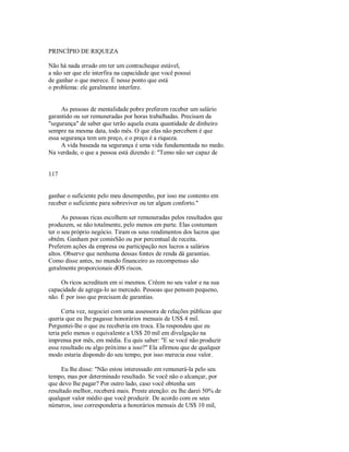 PRINCÍPIO DE RIQUEZA
Não há nada errado em ter um contracheque estável,
a não ser que ele interfira na capacidade que você possui
de ganhar o que merece. É nesse ponto que está
o problema: ele geralmente interfere.
As pessoas de mentalidade pobre preferem receber um salário
garantido ou ser remuneradas por horas trabalhadas. Precisam da
"segurança" de saber que terão aquela exata quantidade de dinheiro
sempre na mesma data, todo mês. O que elas não percebem é que
essa segurança tem um preço, e o preço é a riqueza.
A vida baseada na segurança é uma vida fundamentada no medo.
Na verdade, o que a pessoa está dizendo é: "Temo não ser capaz de
117
ganhar o suficiente pelo meu desempenho, por isso me contento em
receber o suficiente para sobreviver ou ter algum conforto."
As pessoas ricas escolhem ser remuneradas pelos resultados que
produzem, se não totalmente, pelo menos em parte. Elas costumam
ter o seu próprio negócio. Tiram os seus rendimentos dos lucros que
obtêm. Ganham por comisSão ou por percentual de receita.
Preferem ações da empresa ou participação nos lucros a salários
altos. Observe que nenhuma dessas fontes de renda dá garantias.
Como disse antes, no mundo financeiro as recompensas são
geralmente proporcionais dOS riscos.
Os ricos acreditam em si mesmos. Crêem no seu valor e na sua
capacidade de agrega­lo ao mercado. Pessoas que pensam pequeno,
não. É por isso que precisam de garantias.
Certa vez, negociei com uma assessora de relações públicas que
queria que eu lhe pagasse honorários mensais de US$ 4 mil.
Perguntei­lhe o que eu receberia em troca. Ela respondeu que eu
teria pelo menos o equivalente a US$ 20 mil em divulgação na
imprensa por mês, em média. Eu quis saber: "E se você não produzir
esse resultado ou algo próximo a isso?" Ela afirmou que de qualquer
modo estaria dispondo do seu tempo, por isso merecia esse valor.
Eu lhe disse: "Não estou interessado em remunerá­la pelo seu
tempo, mas por determinado resultado. Se você não o alcançar, por
que devo lhe pagar? Por outro lado, caso você obtenha um
resultado melhor, receberá mais. Preste atenção: eu lhe darei 50% de
qualquer valor médio que você produzir. De acordo com os seus
números, isso corresponderia a honorários mensais de US$ 10 mil,
 