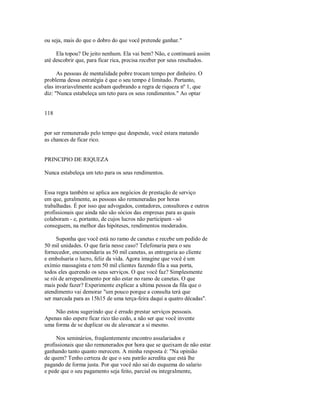 ou seja, mais do que o dobro do que você pretende ganhar."
Ela topou? De jeito nenhum. Ela vai bem? Não, e continuará assim
até descobrir que, para ficar rica, precisa receber por seus resultados.
As pessoas de mentalidade pobre trocam tempo por dinheiro. O
problema dessa estratégia é que o seu tempo é limitado. Portanto,
elas invariavelmente acabam quebrando a regra de riqueza nº 1, que
diz: "Nunca estabeleça um teto para os seus rendimentos." Ao optar
118
por ser remunerado pelo tempo que despende, você estara matando
as chances de ficar rico.
PRINCIPIO DE RIQUEZA
Nunca estabeleça um teto para os seus rendimentos.
Essa regra também se aplica aos negócios de prestação de serviço
em que, geralmente, as pessoas são remuneradas por horas
trabalhadas. É por isso que advogados, contadores, consultores e outros
profissionais que ainda não são sócios das empresas para as quais
colaboram ­ e, portanto, de cujos lucros não participam ­ só
conseguem, na melhor das hipóteses, rendimentos moderados.
Suponha que você está no ramo de canetas e recebe um pedido de
50 mil unidades. O que faria nesse caso? Telefonaria para o seu
fornecedor, encomendaria as 50 mil canetas, as entregaria ao cliente
e embolsaria o lucro, feliz da vida. Agora imagine que você é um
exímio massagista e tem 50 mil clientes fazendo fila a sua porta,
todos eles querendo os seus serviços. O que você faz? Simplesmente
se rói de arrependimento por não estar no ramo de canetas. O que
mais pode fazer? Experimente explicar a ultima pessoa da fila que o
atendimento vai demorar "um pouco porque a consulta terá que
ser marcada para as 15h15 de uma terça­feira daqui a quatro décadas".
Não estou sugerindo que é errado prestar serviços pessoais.
Apenas não espere ficar rico tão cedo, a não ser que você invente
uma forma de se duplicar ou de alavancar a si mesmo.
Nos seminários, freqüentemente encontro assalariados e
profissionais que são remunerados por hora que se queixam de não estar
ganhando tanto quanto merecem. A minha resposta é: "Na opinião
de quem? Tenho certeza de que o seu patrão acredita que está lhe
pagando de forma justa. Por que você não sai do esquema do salario
e pede que o seu pagamento seja feito, parcial ou integralmente,
 