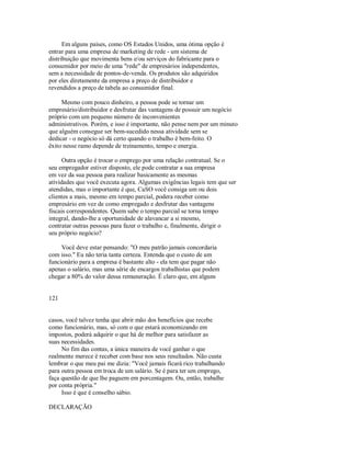 Em alguns países, como OS Estados Unidos, uma ótima opção é
entrar para uma empresa de marketing de rede ­ um sistema de
distribuição que movimenta bens e/ou serviços do fabricante para o
consumidor por meio de uma "rede" de empresários independentes,
sem a necessidade de pontos­de­venda. Os produtos são adquiridos
por eles diretamente da empresa a preço de distribuidor e
revendidos a preço de tabela ao consumidor final.
Mesmo com pouco dinheiro, a pessoa pode se tornar um
empresário/distribuidor e desfrutar das vantagens de possuir um negócio
próprio com um pequeno número de inconvenientes
administrativos. Porém, e isso é importante, não pense nem por um minuto
que alguém consegue ser bem­sucedido nessa atividade sem se
dedicar ­ o negócio só dá certo quando o trabalho é bem­feito. O
êxito nesse ramo depende de treinamento, tempo e energia.
Outra opção é trocar o emprego por uma relação contratual. Se o
seu empregador estiver disposto, ele pode contratar a sua empresa
em vez da sua pessoa para realizar basicamente as mesmas
atividades que você executa agora. Algumas exigências legais tem que ser
atendidas, mas o importante é que, CaSO você consiga um ou dois
clientes a mais, mesmo em tempo parcial, podera receber como
empresário em vez de como empregado e desfrutar das vantagens
fiscais correspondentes. Quem sabe o tempo parcial se torna tempo
integral, dando­lhe a oportunidade de alavancar a si mesmo,
contratar outras pessoas para fazer o trabalho e, finalmente, dirigir o
seu próprio negócio?
Você deve estar pensando: "O meu patrão jamais concordaria
com isso." Eu não teria tanta certeza. Entenda que o custo de um
funcionário para a empresa é bastante alto ­ ela tem que pagar não
apenas o salário, mas uma série de encargos trabalhistas que podem
chegar a 80% do valor dessa remuneração. É claro que, em alguns
121
casos, você talvez tenha que abrir mão dos benefícios que recebe
como funcionário, mas, só com o que estará economizando em
impostos, poderá adquirir o que há de melhor para satisfazer as
suas necessidades.
No fim das contas, a única maneira de você ganhar o que
realmente merece é receber com base nos seus resultados. Não custa
lembrar o que meu pai me dizia: "Você jamais ficará rico trabalhando
para outra pessoa em troca de um salário. Se é para ter um emprego,
faça questão de que lhe paguem em porcentagem. Ou, então, trabalhe
por conta própria."
Isso é que é conselho sábio.
DECLARAÇÃO
 
