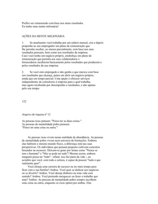 Prefiro ser remunerado com base nos meus resultados.
Eu tenho uma mente milionária!
AÇÕES DA MENTE MILIONÁRIA
1. Se atualmente você trabalha por um salário mensal, crie e depois
proponha ao seu empregador um plano de remuneração que
lhe permita receber, ao menos parcialmente, com base nos seus
resultados pessoais, bem como nos resultados da empresa.
Caso você tenha um negócio próprio, estabeleça um plano de
remuneração que permita aos seus colaboradores e
fornecedores receberem basicamente pelos resultados que produzem e
pelos resultados da sua empresa.
2. Se você está empregado e não ganha o que merece com base
nos resultados que alcança, pense em abrir um negócio próprio,
ainda que em tempo parcial. Uma opção é oferecer serviços
independentes de consultoria à empresa para a qual trabalha,
mas agora recebendo por desempenho e resultados, e não apenas
pelo seu tempo.
122
Arquivo de riqueza nº 12
As pessoas ricas pensam: "Posso ter as duas coisas."
As pessoas de mentalidade pobre pensam:
"Posso ter uma coisa ou outra."
As pessoas ricas vivem numa realidade de abundância. As pessoas
de mentalidade pobre vivem num universo de limitações. Embora
elas habitem o mesmo mundo físico, a diferença está nas suas
perspectivas. Os indivíduos que pensam pequeno cultivam conceitos
baseados na escassez. Deixam­se guiar por lemas como "Nunca se
tem o bastante" e "Não se pode ter tudo"! Mesmo assim, embora
ninguém possa ter "tudo" ­ afinal, isso faz parte da vida ­, eu
acredito que você, com toda a certeza, é capaz de possuir "tudo o que
realmente quer".
Você almeja uma carreira de sucesso ou ter mais tempo para
ficar com a sua família? Ambos. Você quer se dedicar aos negócios
ou se divertir? Ambos. Você deseja dinheiro ou uma vida com
sentido? Ambos. Você pretende enriquecer ou fazer o trabalho que
ama? Ambos. As pessoas de mentalidade pobre sempre escolhem
uma coisa ou outra, enquanto os ricos optam por ambas. Eles
 