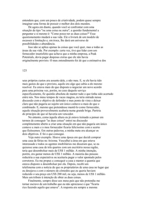 entendem que, com um pouco de criatividade, podem quase sempre
imaginar uma forma de possuir o melhor dos dois mundos.
De agora em diante, quando você se confrontar com uma
situação do tipo "ou uma coisa ou outra", a questão fundamental a
perguntar a si mesmo é: "Como posso ter as duas coisas?" Esse
questionamento mudará a sua vida. Ele o livrará de um modelo de
escassez e limitação e, em troca, lhe dará um universo de
possibilidades e abundância.
Isso não se aplica apenas às coisas que você quer, mas a todas as
áreas da sua vida. Por exemplo: certa vez, tive que lidar com um
fornecedor insatisfeito que achava que a minha empresa, a Peak
Potentials, devia pagar despesas extras que ele não havia
originalmente previsto. O meu entendimento foi de que a estimativa dos
123
seus próprios custos era assunto dele, e não meu. E, se ele havia tido
mais gastos do que o previsto, aquilo era algo que cabia a ele mesmo
resolver. Eu estava mais do que disposto a negociar um novo acordo
para uma próxima vez, porém, no caso daquele serviço
especificamente, fiz questão absoluta de manter tudo o que tinha sido acertado
entre nós. Nos meus tempos de vacas magras, eu teria entrado nessa
discussão com o objetivo de defender o meu ponto de vista e deixar
claro que não pagaria ao sujeito um único centavo a mais do que o
combinado. E, mesmo que pretendesse mantê­lo como fornecedor,
aquela situação provavelmente acabaria numa grande briga. Partiria
do princípio de que só haveria um vencedor.
No entanto, como àquela altura eu já estava treinado a pensar em
termos de conseguir "as duas coisas" entrei na discussão
completamente aberto a criar uma situação em que não pagaria um único
centavo a mais e o meu fornecedor ficaria felicíssimo com o acerto
que fizéssemos. Em outras palavras, a minha meta era alcançar os
dois objetivos. E foi o que consegui.
Veja outro exemplo. Houve uma época em que decidi comprar
uma casa de férias no Arizona. Vasculhei a área em que estava
interessado e todos os agentes imobiliários me disseram que, se eu
quisesse uma casa de três quartos com um escritório nessa região,
teria que desembolsar mais de US$ 1 milhão. A minha intenção,
porém, era gastar menos de US$ 1 milhão. A maioria das pessoas
reduziria a sua expectativa ou aceitaria pagar o valor apontado pelos
corretores. Eu me propus a conseguir a casa e manter a quantia que
estava disposto a desembolsar por ela. Depois, recebi um
telefonema com a notícia de que os proprietários de uma casa no lugar que
eu desejava e com o número de cômodos que eu queria haviam
reduzido o seu preço em US$ 200 mil, ou seja, menos de US$ 1 milhão.
Mais um tributo à intenção de obter as duas coisas.
Finalmente, sempre disse aos meus pais que não pretendia me
tornar escravo de um trabalho que eu não apreciasse e que "ficaria
rico fazendo aquilo que amava". A resposta era sempre a mesma:
 