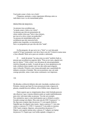 Você pode comer o bolo e ter o bolo!
Chegamos, portanto, a outra importante diferença entre os
indivíduos ricos e os de mentalidade pobre.
PRINCÍPIO DE RIQUEZA
As pessoas ricas acreditam que
"se pode comer o bolo e ter o bolo".
As pessoas que têm um pensamento de
classe média crêem que "bolo é doce demais,
por isso só se deve comer um pedacinho".
As pessoas de mentalidade pobre, por
acreditarem que não merecem bolo,
pedem uma rosquinha, se concentram no
furo e se perguntam por que elas não têm "nada".
Eu lhe pergunto: de que serve ter o "bolo" se você não pode
comê­lo? O que exatamente você deve fazer com ele? Colocá­lo numa mesa
e ficar olhando? Bolo serve para ser comido e saboreado.
O modo de pensar "ou uma coisa ou outra" também ilude as
pessoas que acreditam na seguinte idéia: "Para eu ter mais, alguém tem
que ter menos." Volto a dizer: isso não passa de uma programação
restritiva baseada no medo. A noção de que os ricos apropriam­se de
todo o dinheiro deste mundo e por isso não sobra para ninguém
mais é absurda. Primeiro, essa crença pressupõe que a quantidade de
dinheiro existente é limitada. Não sou economista, mas, até onde
consigo perceber, notas e mais notas continuam a ser impressas.
126
Há décadas a oferta de dinheiro não está vinculada a nenhum ativo.
Portanto, mesmo que hoje Os ricos possuissem toda a riqueza do
planeta, amanhã haveria milhoes, talvez bilhões mais, disponiveis.
Outro aspecto que os simpatizantes dessa visão limitada parecem
não observar é que o mesmo dinheiro pode ser usado indefinidamente
para criar valor para todas as pessoas. Vou dar um exemplo.
Nos seminários, peço a cinco participantes que se dirijam ao palco
levando consigo um objeto. Dou uma nota de US$ 5 à pessoa nº 1 e
lhe digo para comprar algo da pessoa nº 2 com aquele dinheiro.
Suponha que ela adquira uma caneta. Agora a pessoa nº 1 tem uma
caneta e a pessoa nº 2, US$ 5. A pessoa nº 2 usa então os mesmos
US$ 5 para comprar, digamos, uma prancheta da pessoa nº 3.
Depois, com aquela mesma nota, a pessoa nº 3 adquire um laptop
da pessoa nº 4. Espero que você tenha captado a imagem e a
 