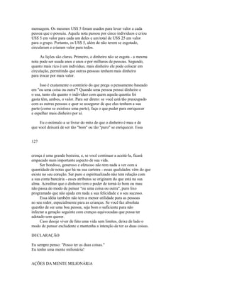 mensagem. Os mesmos US$ 5 foram usados para levar valor a cada
pessoa que o possuiu. Aquela nota passou por cinco individuos e criou
US$ 5 em valor para cada um deles e um total de USS 25 em valor
para o grupo. Portanto, os US$ 5, além de não terem se esgotado,
circularam e criaram valor para todos.
As lições são claras. Primeiro, o dinheiro não se esgota ­ a mesma
nota pode ser usada anos e anos e por milhares de pessoas. Segundo,
quanto mais rico é um individuo, mais dinheiro ele pode colocar em
circulação, permitindo que outras pessoas tenham mais dinheiro
para trocar por mais valor.
Isso é exatamente o contrário do que prega o pensamento baseado
em "ou uma coisa ou outra"! Quando uma pessoa possui dinheiro e
o usa, tanto ela quanto o indivíduo com quem aquela quantia foi
gasta têm, ambos, o valor. Para ser direto: se você está tão preocupado
com as outras pessoas e quer se assegurar de que elas tenham a sua
parte (como se existisse uma parte), faça o que puder para enriquecer
e espalhar mais dinheiro por aí.
Eu o estimulo a se livrar do mito de que o dinheiro é mau e de
que você deixará de ser tão "bom" ou tão "puro" se enriquecer. Essa
127
crença é uma grande besteira, e, se você continuar a aceitá­la, ficará
empacado num importante aspecto de sua vida.
Ser bondoso, generoso e afetuoso não tem nada a ver com a
quantidade de notas que há na sua carteira ­ essas qualidades vêm do que
existe no seu coração. Ser puro e espiritualizado não tem relação com
a sua conta bancária ­ esses atributos se originam do que está na sua
alma. Acreditar que o dinheiro tem o poder de torná­lo bom ou mau
não passa do modo de pensar "ou uma coisa ou outra", puro lixo
programado que não ajuda em nada a sua felicidade e o seu sucesso.
Essa idéia também não tem a menor utilidade para as pessoas
ao seu redor, especialmente para as crianças. Se você faz absoluta
questão de ser uma boa pessoa, seja bom o suficiente para não
infectar a geração seguinte com crenças equivocadas que possa ter
adotado sem querer.
Caso deseje viver de fato uma vida sem limites, deixe de lado o
modo de pensar excludente e mantenha a intenção de ter as duas coisas.
DECLARAÇÃO
Eu sempre penso: "Posso ter as duas coisas."
Eu tenho uma mente milionária!
AÇÕES DA MENTE MILIONÁRIA
 