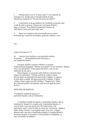 1. Pratique pensar em ter "as duas coisas" e crie maneiras de
conseguir isso. Sempre que se encontrar diante de duas
alternativas, pergunte­se: "Por que não posso ter ambas?"
2. Conscientize­se de que dinheiro em circulação acrescenta valor
à vida de todas as pessoas. Sempre que você gastar dinheiro,
diga a si mesmo: "Esse dinheiro passará por centenas de
indivíduos e criará valor para todos eles."
3. Pense em si próprio como um exemplo para os outros ­
mostrando que é possível ser bondoso, generoso, afetuoso e rico.
128
Arquivo de riqueza nº 13
As pessoas ricas focalizam o seu patrimônio líquido.
As pessoas de mentalidade pobre focalizam o
seu rendimento mensal.
Em geral, quando o assunto é dinheiro, as pessoas
freqüentemente perguntam: "Quanto você ganha?" É raro ouvirmos: "Quanto
vale o seu patrimônio?" Pouca gente fala assim, a não ser nos
ambientes de alta classe.
Nesses lugares, as conversas sobre dinheiro costumam dizer
respeito ao patrimônio: "O Pedro acabou de vender as ações.
Ele tem agora um patrimônio de mais de R$ 3 milhões. A empresa
de João abriu o capital. Ele agora possui R$ 5 milhões. A Maria
vendeu a firma e agora tem R$ 8 milhões." Ninguém diz: "Sabia
que o Ricardo ganhou um aumento, além de uma ajuda de custo
de 2%?"
PRINCÍPIO DE RIQUEZA
A verdadeira medida da riqueza é o
patrimônio líquido e não os rendimentos.
A verdadeira medida da riqueza é o patrimônio líquido e não os
rendimentos. Sempre foi e sempre será. O patrimônio líquido é o
valor de tudo o que uma pessoa tem. Para determinar o seu
patrimônio, some o valor de todas as coisas que você possui ­ dinheiro,
ações, títulos, imóveis, o seu negócio atual, a sua casa ­ e depois
subtraia tudo o que deve, O patrimônio líquido é a medida definitiva
da riqueza porque, se necessário, os bens podem ser liquidados, ou
seja, convertidos em dinheiro.
 