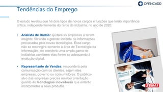 Tendências do Emprego
O estudo revelou que há dois tipos de novos cargos e funções que terão importância
crítica, independentemente do ramo da indústria, no ano de 2020:
• Analista de Dados: ajudará as empresas a terem
insights, filtrando a grande torrente de informações
provocadas pela novas tecnologias. Esse cargo
não se restringirá somente à área de Tecnologia da
Informação, ele atenderá uma ampla gama de
indústrias conforme elas forem se adequando à
evolução digital.
• Representante de Vendas: responderá pela
comunicação com os clientes, sejam eles
empresas, governo ou consumidores. O público-
alvo das empresas precisa receber orientação
quanto às tecnologias inovadoras que estarão
incorporadas a seus produtos.
 