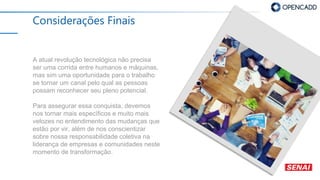 Considerações Finais
A atual revolução tecnológica não precisa
ser uma corrida entre humanos e máquinas,
mas sim uma oportunidade para o trabalho
se tornar um canal pelo qual as pessoas
possam reconhecer seu pleno potencial.
Para assegurar essa conquista, devemos
nos tornar mais específicos e muito mais
velozes no entendimento das mudanças que
estão por vir, além de nos conscientizar
sobre nossa responsabilidade coletiva na
liderança de empresas e comunidades neste
momento de transformação.
 