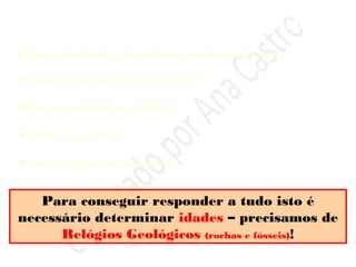 Um milhão de anos … uma “migalha” de tempo na
Terra …
Muitas questões podem ser colocadas sobre o
que aconteceu ao longo destes 4600 M.a. …
 Quando apareceram e como evoluíram os primeiros seres vivos …
 Que tipo de organismos povoaram a Terra? …
 Será que existiram crises biológicas?
 Quais as suas causas?
 Quem foi afectado por essas crises?
Para conseguir responder a tudo isto é
necessário determinar idades – precisamos de
Relógios Geológicos (rochas e fósseis)!
 
