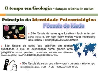 O tempo emGeologia – datação relativa de rochas
Princípio da Identidade Paleontológica
 São fósseis de seres que fossilizam facilmente (têm
partes duras) e, por isso, ficam muitas vezes registados
nas rochas!  OCORRÊNCIA EM ABUNDÂNCIA
 São fósseis de seres que existiram em grande
quantidade e que se expandiram numa grande área
geográfica (assim, permitem correlacionar estratos em diferentes
pontos do globo)  AMPLA DISTRIBUIÇÃO GEOGRÁFICA
 São fósseis de seres que não viveram durante muito tempo
(à escala geológica).  CURTA DISTRIBUÇÃO TEMPORAL
 