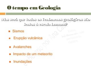 O tempo emGeologia
Mas será que todos os fenómenos geológicos sãoMas será que todos os fenómenos geológicos são
lentos à escala humana?lentos à escala humana?
 Sismos
 Erupção vulcânica
 Impacto de um meteorito
 Avalanches
 Inundações
Estes,
infelizmente, são
demasiado
rápidos…
 