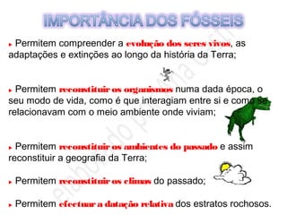  Permitem compreender a evolução dos seres vivos, as
adaptações e extinções ao longo da história da Terra;
 Permitem reconstituiros organismos numa dada época, o
seu modo de vida, como é que interagiam entre si e como se
relacionavam com o meio ambiente onde viviam;
 Permitem reconstituiros ambientes do passado e assim
reconstituir a geografia da Terra;
 Permitem reconstituiros climas do passado;
 Permitem efectuara datação relativa dos estratos rochosos.
 