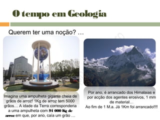 O tempo emGeologia
Querem ter uma noção? …
Imagina uma ampulheta gigante cheia de
grãos de arroz! 1Kg de arroz tem 5000
grãos… A idade da Terra corresponderia
a uma ampulheta com 91 000 Kg de
arroz em que, por ano, caía um grão …
Por ano, é arrancado dos Himalaias e
por acção dos agentes erosivos, 1 mm
de material…
Ao fim de 1 M.a. Já 1Km foi arrancado!!!!
 
