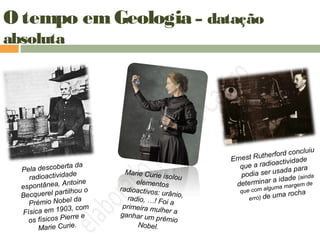 O tempo em Geologia – datação
absoluta
Pela descoberta da
radioactividade
espontânea, Antoine
Becquerel partilhou o
Prémio Nobel da
Física em 1903, com
os físicos Pierre e
Marie Curie.
Marie Curie isolou
elementos
radioactivos: urânio,radio, …! Foi a
primeira mulher aganhar um prémio
Nobel.
Ernest Rutherford concluiu
que a radioactividade
podia ser usada para
determinar a idade (ainda
que com alguma margem de
erro) de uma rocha
 