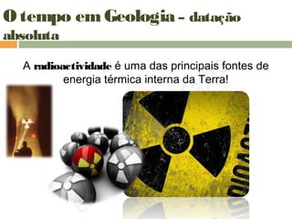 O tempo em Geologia – datação
absoluta
A radioactividade é uma das principais fontes de
energia térmica interna da Terra!
 